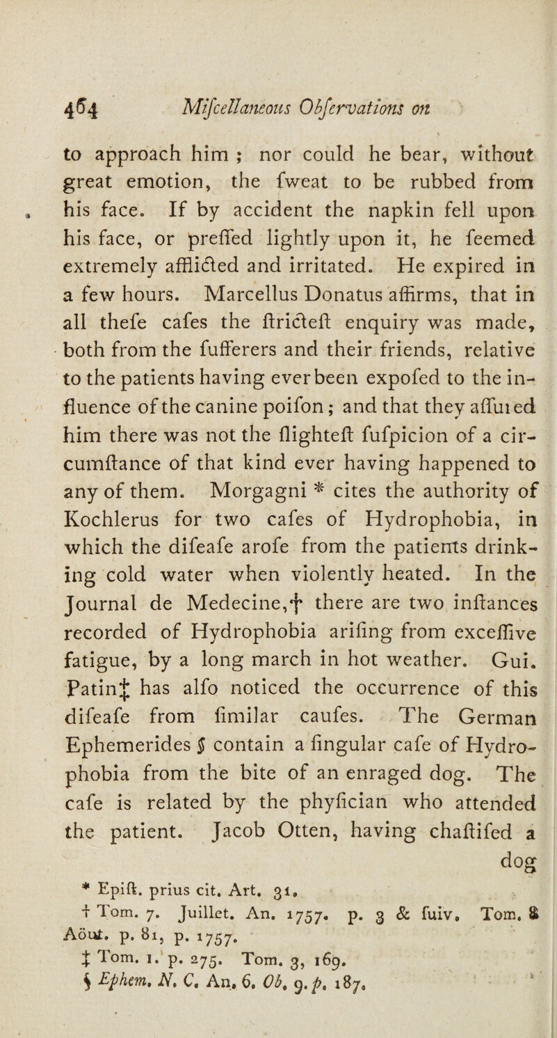 y \ to approach him ; nor could he bear, without great emotion, the fweat to be rubbed from his face. If by accident the napkin fell upon his face, or preffed lightly upon it, he feemed extremely affli&ed and irritated. He expired in a few hours. Marcellus Donatus affirms, that in all thefe cafes the ftricleft enquiry was made, both from the fufferers and their friends, relative to the patients having ever been expofed to the in¬ fluence of the canine poifon; and that they affined him there was not the flighted: fufpicion of a cir- cumflance of that kind ever having happened to any of them. Morgagni * cites the authority of Kochlerus for two cafes of Hydrophobia, in which the difeafe arofe from the patients drink¬ ing cold water when violently heated. In the Journal de Medecine,J* there are two infiances recorded of Hydrophobia arifing from exceffive fatigue, by a long march in hot weather. Gui. Fating has alfo noticed the occurrence of this difeafe from fimilar caufes. The German Ephemerides § contain a fingular cafe of Hydro¬ phobia from the bite of an enraged dog. The cafe is related by the phyfician who attended the patient. Jacob Otten, having chaftifed a dog * Epift. prius cit. Art. 31, i Tom. 7. Juillet. An. 1757, p. 3 & fuiv, Tom. & Aout. p. 81, p. 1757. X T°m* i* p. 275. Tom. 3, 169. S Ephm. A, C. An, 6. Ob. 9.^. 187,