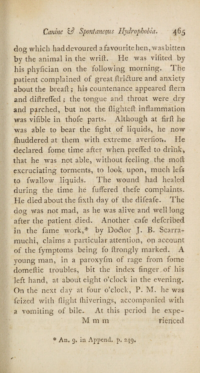 m- .1 ' Canine Si? Spontaneous Hydrophobia. 465 dog which haddevoured a favourite hen, wasbitten by the animal in the wrifl. He was vifited by his phyhcian on the following morning. The patient complained of great dri&ure and anxiety about the bread; his countenance appeared Hern and didrefled ; the tongue and throat were dry and parched, but not the flighted inflammation was viflble in thofe parts. Although at fird he was able to bear the flght of liquids, he now fhuddered at them with extreme averfion. He declared fome time after when prefled to drink, that he was not able, without feeling the mod excruciating torments, to look upon, much lefs to fwallow liquids. The wound had healed during the time he differed thefe complaints. He died about the flxth day of the difeafe. The dog was not mad, as he was alive and well long after the patient died. Another cafe defcribed in the fame work,* by Do&or J. B. Scarra- muchi, claims a particular attention, on account of the fymptoms being fo drongly marked. A young man, in a paroxyfm of rage from fome domedic troubles, bit the index finger of his left hand, at about eight o’clock in the evening. On the next day at four o’clock, P. M. he wras feized with flight fhiverings, accompanied with a vomiting of bile. At this period he expe- Ivl m m rienced