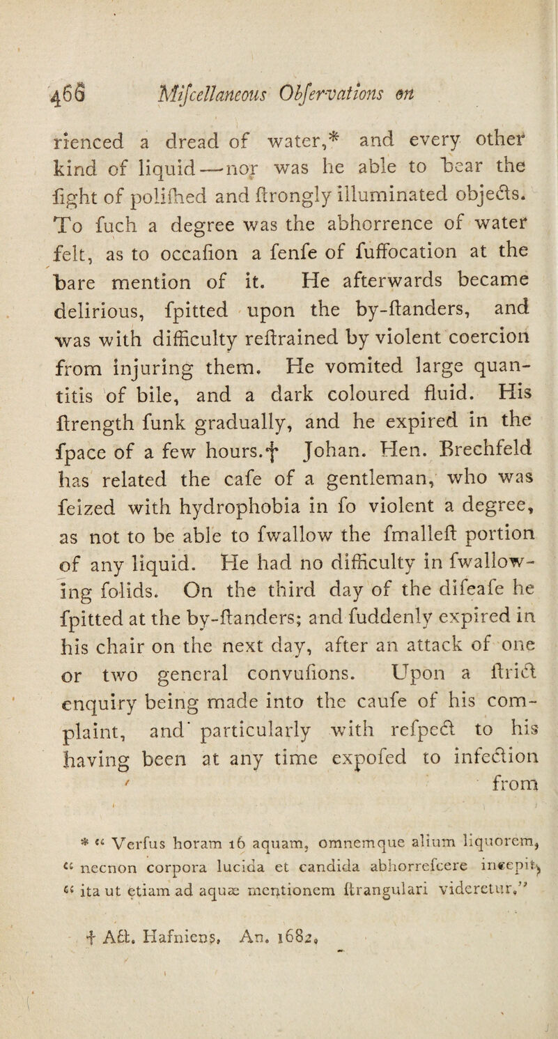 rienced a dread of water,* and every other kind of liquid—-nor was he able to hear the fight of polifhed and ftrongly illuminated obje&s. To fuch a degree was the abhorrence of water felt, as to occalion a fenfe of fuffocation at the hare mention of it. He afterwards became delirious, fpitted upon the by-flanders, and was with difficulty retrained by violent coercion from injuring them. He vomited large quan- this of bile, and a dark coloured fluid. His ftrength funk gradually, and he expired in the fpace of a few hours.Johan. Hen. Brechfeld has related the cafe of a gentleman, who was feized with hydrophobia in fo violent a degree, as not to be able to fwallow the fmallefl portion of any liquid. He had no difficulty in fwallow- ing folids. On the third day of the difeafe he fpitted at the by-flanders; and fuddenly expired in his chair on the next day, after an attack of one or two general convufions. Upon a ilri& enquiry being made into the caufe of his com¬ plaint, and' particularly with refped to his having been at any time expofed to infection ' from * Verfus horam 16 aquam, omnemque alium liquorem, « necnon corpora lucida et Candida abhorrefcere ineepig ita ut etiam ad aquae; merpeionem itrangulari vidcreturA i Atl* Hafnieug, An. 1682, 1