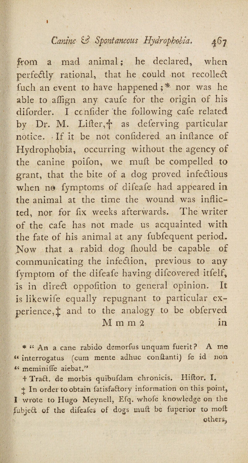 I Canine £*?. Spontaneous Hydrophobia. 46 j from a mad animal; he declared, when perfectly rational, that he could not recoiled: fuch an event to have happened;* nor was he able to aflign any caufe for the origin of his diforder. I ccnfider the following cafe related by Dr. M. Lifter,f as deferving particular notice. If it be not conlidered an inftance of HydropliQbia, occurring without the agency of the canine poifon, we mu ft be compelled to grant, that the bite of a dog proved infedious when no fymptoms of difeafe had appeared in the animal at the time the wound was inflic¬ ted, nor for fix weeks afterwards. The writer of the cafe has not made us acquainted with the fate of his animal at any fubfequent period. Now that a rabid dog fhould be capable of communicating the infedion, previous to any fymptom of the difeafe having difcovered itfelf, is in dired oppofition to general opinion. It is likewife equally repugnant to particular. ex¬ perience, $ and to the analogy to be obferved M m m 2 in i ) , * 11 An a cane rabido demorfus unquarn fuerit? A me interrogatus (cum mente adhuc condanti) fe id non meminifle aiebat.’* *t Trad, de morbis quibufdam chronicis. Hiftor. I. + In order to obtain fatisfa&ory information on this point, I wrote to Hugo Meynell, Efq. whofe knowledge on the jfubjed of the difeafes of dogs mud be fuperior to molt others^
