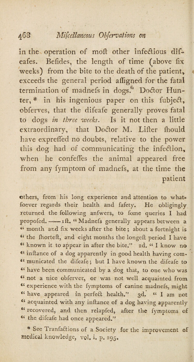 in the operation of moft other infe&ious dif- eafes. Befides, the length of time ^above fix weeks) from the bite to the death of the patient, exceeds the general period afligned for the fatal termination of madnefs in dogs* Dodtor Hun¬ ter, * in his ingenious paper on this fubjecl, obferves, that the difeafe generally proves fatal to dogs in three weeks. Is it not then a little extraordinary, that Dodlor M. Lifter fhould have exprefted no doubts, relative to the power this dog had of communicating the infedion, when he confefles the animal appeared free from any fymptom of madnefs, at the time the patient * others, from his long experience and attention to what- foever regards their health and fafety. He obligingly returned the following anfwers, to fome queries I had propofed.-ill. u Madnefs generally appears between a u month and fix weeks after the bite; about a fortnight is C£ the fhorteft, and eight months the longed period I have cc known it to appear in after the bite.” 2d. “ I know no e: inftance of a dog apparently in good health having com* €i municated the difeafe; but I have known the difeafe to 6i have been communicated by a dog that, to one who was ££ not a nice obferver, or was not well acquainted from Ci experience with the fymptoms of canine madnefs, might €i have appeared in perfect health.” 3d. “ I am not €c acquainted with any inftance of a dog having apparently fe recovered, and then relapfed, after the fymptoms of u the difeafe had once appeared.” * See Tranfa&ions of a Society for the improvement of medical knowledge, vqI, i, p, 295,