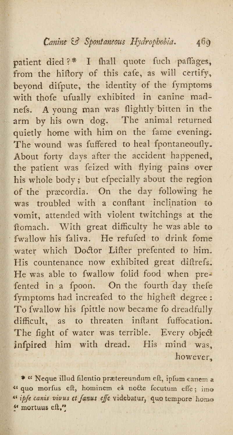 / patient died ? * I (hall quote fuch paffages, from the hiftorv of this cafe, as will certify, beyond difpute, the identity of the fymptoms with thofe ufually exhibited in canine mad- nefs. A young man was {lightly bitten in the arm by his own dog. The animal returned quietly home with him on the fame evening. The wound was fuffered to heal fpontaneoufty. About forty days after the accident happened, the patient was feized with flying pains over his whole body; but efpecially about the region of the prsecordia. On the day following he was troubled with a conflant inclination to vomit, attended with violent twitchings at the ftomach. With great difficulty he was able to fwallow his faliva. Fie refufed to drink feme water which Do&or Lifter prefented to him. His countenance now exhibited great diftrefs. He was able to fwallow folid food when pre¬ fented in a fpoon. On the fourth day thefe fymptoms had increafed to the higheft degree : To fwallow his fpittle now became fo dreadfully difficult, as to threaten inftant fuffocation. The fight of water was terrible. Every objedi infpired him with dread. Flis mind was, however, v 0 * £C Neque illud filentio prsetereundum eft, ipfum canem a ££ quo morfus eft, hominem ea nofte fecutum effe; imo “ ipfe canis vivus ct/anus ejfe videbatur, quo tempore homo *( mortuus eft,”
