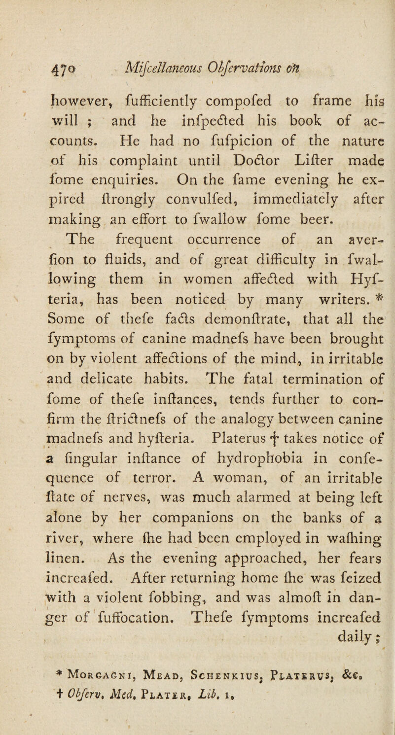 however, fufficiently compofed to frame his will ; and he infpeded his book of ac¬ counts. He had no fufpicion of the nature of his complaint until Dodor Lifter made fome enquiries. On the fame evening he ex¬ pired ftrongly convulfed, immediately after making an effort to fwallow fome beer. The frequent occurrence of an aver- Lon to fluids, and of great difficulty in fwal¬ lowing them in women affeded with Hyf- teria, has been noticed by many writers. * Some of thefe fads demonftrate, that all the fymptoms of canine madnefs have been brought on by violent affedions of the mind, in irritable and delicate habits. The fatal termination of fome of thefe inflances, tends further to con¬ firm the ftridnefs of the analogy between canine madnefs and hyfieria. Platerus f takes notice of a fingular inftance of hydrophobia in confe- quence of terror. A woman, of an irritable Late of nerves, was much alarmed at being left alone by her companions on the banks of a river, where fhe had been employed in waffiing linen. As the evening approached, her fears increafed. After returning home ihe wTas feized with a violent fobbing, and was almoL in dan- ger of fuftocation. Thefe fymptoms increafed , daily; 4 * Morgagni, Mead, Schenkius, PlateruSj &€9 t Obftrv* Mcdt Plater, Lib, i.