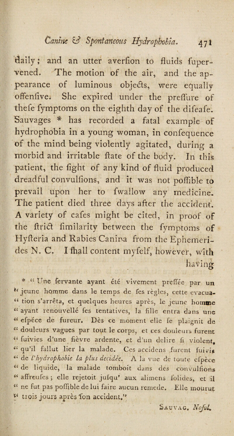 daily,* and an utter averfion to fluids fuper- vened. The motion of the air, and the ap¬ pearance of luminous objects, were equally offenflve; She expired under the preflure of thefe fymptoms on the eighth day of the difeafe. Sauvages * has recorded a fatal example of hydrophobia in a young woman, in confequence of the mind being violently agitated, during a morbid and irritable flate of the body. In this patient, the fight of any kind of fluid produced dreadful convulfions, and it was not poflible to prevail upon her to fwallow any medicine. The patient died three days after the accident. A variety of cafes might be cited, in proof of the Ariel fimilarity between the fymptoms of Hyfieria and Rabies Canina from the Ephemeri- des N. C, I ftiall content myfelf, however, with having * -c: Une fervante ayant ete vivement preflee par un u jeune homme dans le temps de fes regies, cette evacua- 44 tion s’arreta, et quelques heures apres, le jeune homme 44 ayant renouvelle fes tentatives, la fille entra dans une 44 efpece de fureur. Des ce moment elle fe plaignit de 64 douleurs vagues par tout le corps, et ces douleurs furent 44 fuivies d’une fievre ardente, et d’un delire fi violent, 44 qu’il fallut lier la malade. Ces accidens furent fuivi* 44 de I’hydrophobie la plus decidee. A la vue de toute efpece C4 de liquide, la malade tomboit dans des convulfions 64 affreufes ; elle rejetoit julqu’ aux alimens folides, et il 44 ne fut pas poflible de lui faire aucun remede. Elle rnourut q trois jours apres Ton accident,” Sauvag, NoJq4