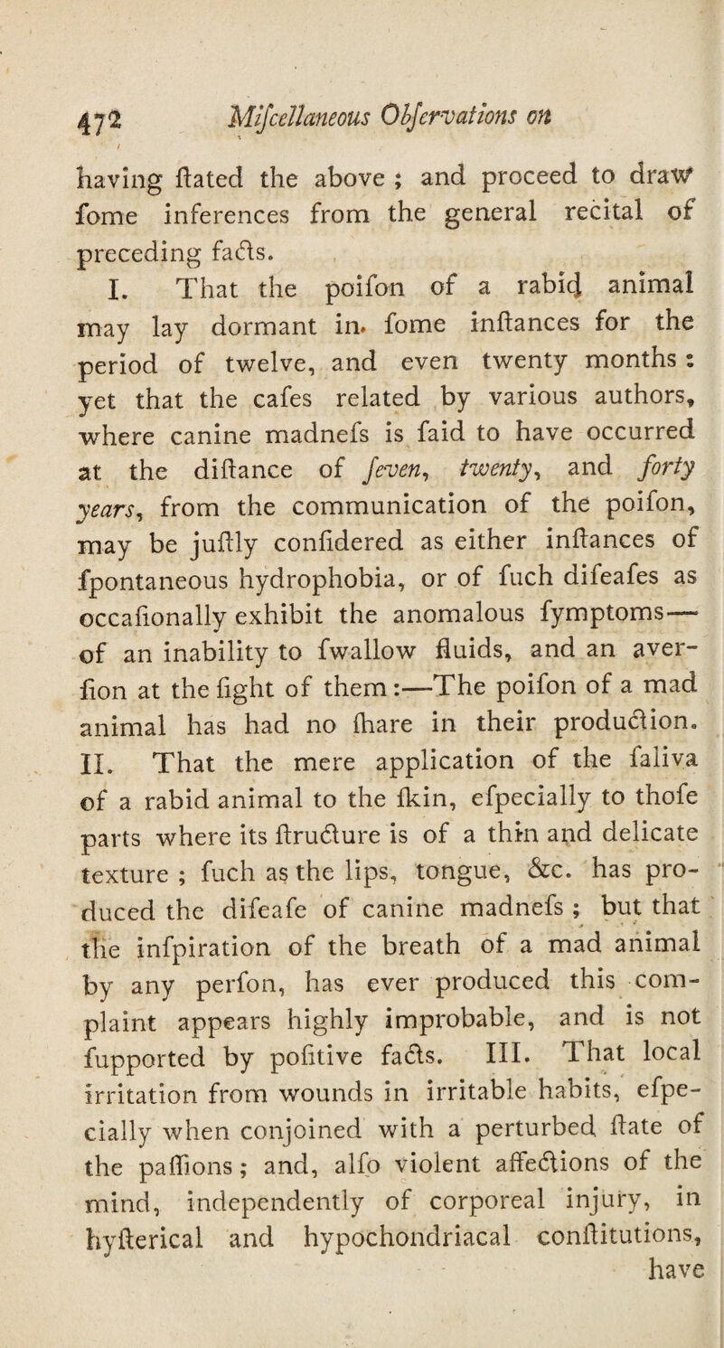 t having hated the above ; and proceed to dravf fome inferences from the general recital of preceding fads. I. That the poifon of a rabid animal may lay dormant in* fome infiances for the period of twelve, and even twenty months: yet that the cafes related by various authors, where canine madnefs is faid to have occurred at the diftance of /even, twenty, and forty years, from the communication of the poifon, may be juftly conlidered as either inftances of fpontaneous hydrophobia, or of fuch difeafes as occafionally exhibit the anomalous fymptoms— of an inability to fwallow fluids, and an aver- flon at the fight of them:—The poifon of a mad animal has had no (hare in their produdion, II. That the mere application of the faliva of a rabid animal to the Ikin, efpecially to thofe parts where its ftrudure is of a thin and delicate texture ; fuch as the lips, tongue, &c. has pro¬ duced the difeafe of canine madnefs ; but that the infpiration of the breath of a mad animal by any perfon, has ever produced this com¬ plaint appears highly improbable, and is not fupported by politive fads. III. That local irritation from wounds in irritable habits, efpe¬ cially when conjoined with a perturbed date of the paffions; and, alfo violent affedions of the mind, independently of corporeal injury, in hyfterical and hypochondriacal conftitutions, have