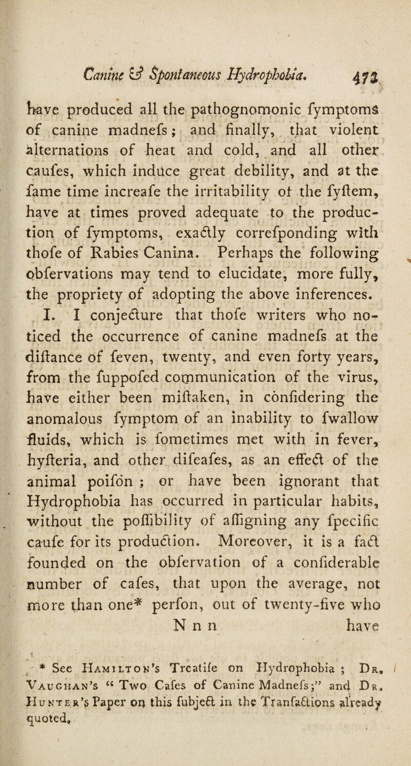 have produced all the pathognomonic fymptoms of canine madnefs; and finally, that violent alternations of heat and cold, and all other c.aufes, which induce great debility, and at the fame time increafe the irritability of the fvfiem, have at times proved adequate to the produc¬ tion of fymptoms, exadly correfponding with thofe of Rabies Canina. Perhaps the following obfervations may tend to elucidate, more fully, the propriety of adopting the above inferences, I. I conjedure that thofe writers who no¬ ticed the occurrence of canine madnefs at the difiance of feven, twenty, and even forty years, from the fuppofed communication of the virus, have either been mifiaken, in confidering the anomalous fymptom of an inability to fwallow fluids, which is fometimes met with in fever, hyfieria, and other difeafes, as an effed of the animal poifon ; or have been ignorant that Hydrophobia has occurred in particular habits, without the poffibility of affigning any fpecific caufe for its produdion. Moreover, it is a fad founded on the obfervation of a confiderable number of cafes, that upon the average, not more than one* perfon, out of twenty-five who N n n have * * See Hamilton's Treatife on Hydrophobia ; Dr, Vaughan’s “ Two Cafes of Canine Madnefsand Dr, Hunter’s Paper on this fubjeft in the Tranfaftions already quoted#