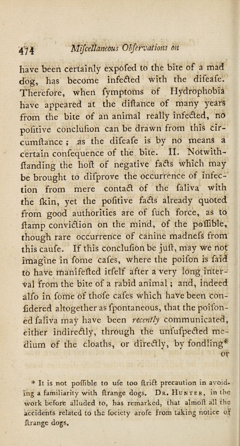 have been certainly expofed to the bite of a mad dog, has become infe&ed with the difeafe. Therefore, when fymptoms of Hydrophobia have appeared at the diftance of many years from the bite of an animal really infe&ed, no pofitive conclufion can be drawn from this cir- cumflance ; as the difeafe is by no means a certain confequence of the bite. II. Notwith- handing the holt of negative fadts which may be brought to difprove the occurrence of infec¬ tion from mere conta<fl of the faliva with the fkin, yet the pofitive fads already quoted from good authorities are of fuch force, as to ftamp conviction on the mind, of the poffible, though rare occurrence of canine madnefs from this caufe. If this conclufion be juft, may we not imagine in fome cafes, where the poifon is faid to have manifefted itfelf after a very long inter¬ val from the bite of a rabid animal; and, indeed alfo in fome of thofe cafes which have been eon- fidered altogether as fpontaneous, that the poifon- ed faliva may have been recently communicated, either indiredly, through the unfufpeded me¬ dium of the cloaths, or diredly, by fondling* or * It is not podible to ufe too drift precaution in avoid* ing a familiarity with drange dogs. Dr. Hunter, in the work before alluded to, has remarked, that almod all the accidents related to the fociety arofe from taking notice of drange dogs.