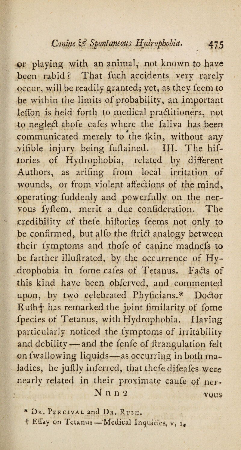 or playing with an animal, not known to have been rabid ? That fuch accidents very rarely occur, will be readily granted; yet, as they feem to be within the limits of probability, an important leffon is held forth to medical practitioners, not to negled thofe cafes where the faliva has been communicated merely to the Ikin, without any vifible injury being fuftained. III. The hif- tories of Hydrophobia, related by different Authors, as arifing from local irritation of wounds, or from violent affedions of the mind, operating fuddenly and powerfully on the ner¬ vous fyffem, merit a due confideration. The credibility of thefe hiffories feems not only to be confirmed, but alfo the ftrid analogy between their fymptoms and thofe of canine madnefs to be farther illuffrated, by the occurrence of Hy¬ drophobia in fome cafes of Tetanus. Fads of this kind have been observed, and commented ' ■ 1 - upon, by two celebrated Phylidans.^ Dodor Rulhf has remarked the joint fimilarity of fome fpecies of Tetanus, with Hydrophobia. Having particularly noticed the fymptoms of irritability and debility — and the fenfe of ffrangulation felt on fwallowing liquids—as occurring in both ma¬ ladies, he juftly inferred, that thefe difeafes were nearly related in their proximate caufe of ner- N n n 2 vous * Dr. Percival and Dr. Rush. t Efiay on Tetanus— Medical Inquiries, v,
