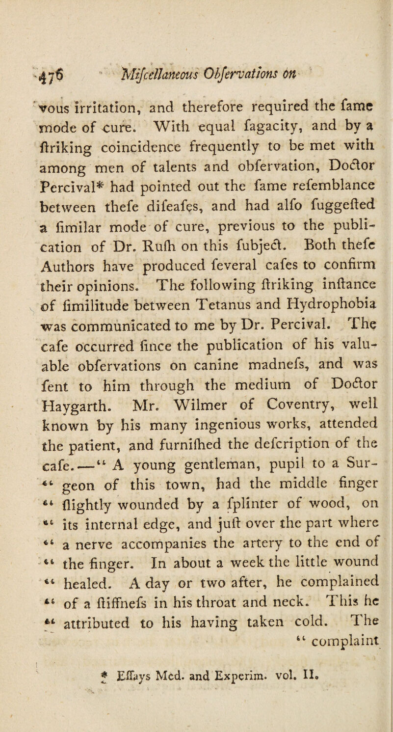 vous irritation, and therefore required the fame mode of cure* With equal fagacity, and by a finking coincidence frequently to be met with among men of talents and obfervation, DoHor Percival* had pointed out the fame refemblance between thefe difeafes, and had alfo fuggefied a fimilar mode of cure, previous to the publi¬ cation of Dr. Rufh on this fubject. Both thefe Authors have produced feveral cafes to confirm their opinions* The following ftriking infiance of fimilitude between Tetanus and Hydrophobia was communicated to me by Dr. Percival. The cafe occurred fince the publication of his valu¬ able obfervations on canine madnefs, and was fent to him through the medium of Dodlor Haygarth. Mr* Wilmer of Coventry, well known by his many ingenious works, attended the patient, and furnifhed the defcription of the cafe.—•“ A young gentleman, pupil to a Sur- geon of this town, had the middle finger 64 (lightly wounded by a fplinter of wood, on *4 its internal edge, and juft over the part where 44 a nerve accompanies the artery to the end of 44 the finger. In about a week the little wound 44 healed. A day or two after, he complained 44 of a ftiffnefs in his throat and neck. This he 4,4 attributed to his having taken cold. The 44 complaint f Eflays Med. and Experim. vol. 1I«
