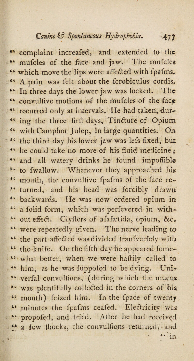 complaint increafed, and extended to the 44 mufcles of the face and jaw. The mufcles 44 which move the lips were affeded with fpafms. 44 A pain was felt about the fcrobiculus cordis* 44 In three days the lower jaw was locked. The 44 convulfive motions of the mufcles of the face 64 recurred only at intervals. He had takem,dur- 44 ing the three firft days, Tindure of Opium 44 with Camphor Julep, in large quantities. On 44 the third day his lower jaw was lefs fixed, but 46 he could take no more of his fluid medicine; 44 and all watery drinks he found impoffible 44 to fwallow. Whenever they approached his 44 mouth, the convulfive fpafms of the face re- 44 turned, and his head was forcibly drawn 44 backwards. He was now ordered opium in 44 a folid form, which was perfevered in with- 44 out effed. Clyflers of afafaetida, opium, 44 were repeatedly given. The nerve leading to 44 the part affeded was divided tranfverfely with 44 the knife. On the fifth day he appeared forne- 44 what better, when we were haffily called to 44 him, as he was fuppofed to be dying. Unh 44 verfal convulfions, (during which the mucus 44 was plentifully colleded in the corners of his 44 mouth) feized him. In the fpace of twenty 44 minutes the fpafms ceafed. Eledricity was 44 propofed, and tried. After he had received *;* a few fhocks, the convulfions returned* and