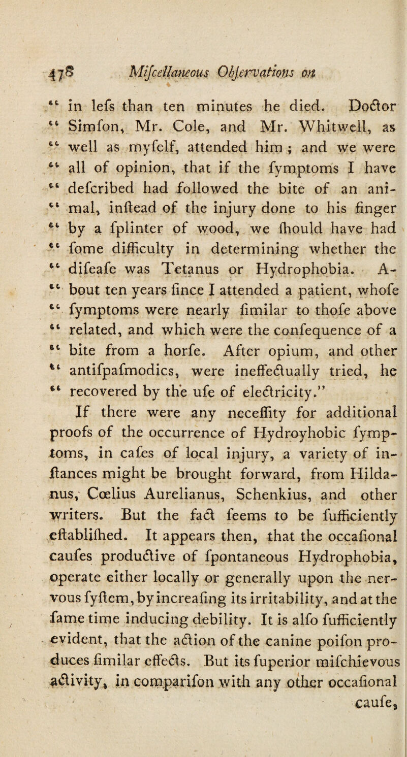 44 in lefs than ten minutes he died. Dodor 44 Simfon, Mr. Cole, and Mr. Whitwell, as 44 well as myfelf, attended him ; and we were 44 all of opinion, that if the fymptoms I have 44 defcribed had followed the bite of an ani- 4,6 mal, inflead of the injury done to his finger 44 by a fplinter of wood, we fhould have had 44 fome difficulty in determining whether the 44 difeafe was Tetanus or Hydrophobia. A- 44 bout ten years fince I attended a patient, whofe 44 fymptoms were nearly fimilar to thofe above 44 related, and which were the confequence of a 44 bite from a horfe. After opium, and other antifpafmodics, were ineffedually tried, he 44 recovered by the ufe of eledricity.” If there were any neceffity for additional proofs of the occurrence of Hydroyhobic fymp¬ toms, in cafes of local injury, a variety of in- ftances might be brought forward, from Hilda- nus, Coelius Aurelianus, Schenkius, and other writers. But the fad feems to be fufficiently eftabliffied. It appears then, that the occafional caufes produdive of fpontaneous Hydrophobia, operate either locally or generally upon the ner¬ vous fyftem, by increafing its irritability, and at the fame time inducing debility. It is alfo fufficiently evident, that the adion of the canine poifon pro¬ duces fimilar effeds. But its fuperior mifchievous adivity, in companion with any other occafional caufe3