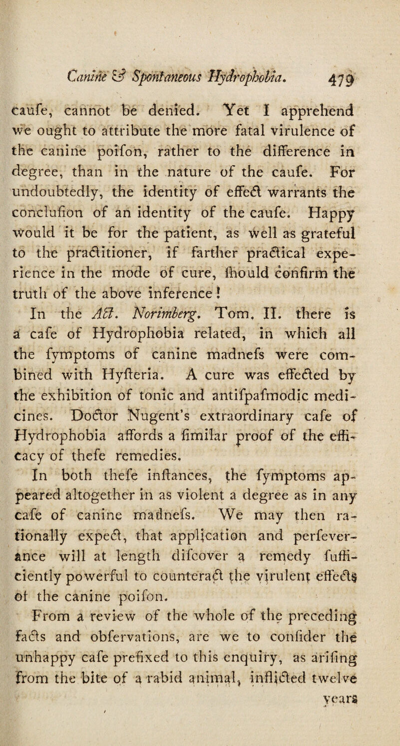 caufe, cannot be denied. Yet I apprehend we ought to attribute the more fatal virulence of the canine poifon, rather to the difference in degree, than in the nature of the caufe. For undoubtedly, the identity of effe<5i warrants the concluffon of an identity of the caufe. Happy would it be for the patient, as well as grateful to the praditioner, if farther practical expe¬ rience in the mode of cure, fhould confirm the truth of the above inference ! In the A&. Norimberg, Tom. II. there is a cafe of Hydrophobia related, in which all the fymptoms of canine raadnefs were com¬ bined with Hyfferia. A cure was effected by the exhibition of tonic and antifpafmodic medi¬ cines. Dodor Nugent’s extraordinary cafe of Hydrophobia affords a ffmilar proof of the effi¬ cacy of thefe remedies. In both thefe inffances, the fymptoms ap¬ peared altogether in as violent a degree as in any cafe of canine madnefs. We may then ra¬ tionally exped, that application and perfever- ance will at length difcover a remedy diffi¬ dently powerful to counter ad the virulent effeds of the canine poifon. From a review of the whole of the preceding Fads and obfervations, are we to confider the unhappy cafe prefixed to this enquiry, as arifing from the bite of a rabid animal* in Aided twelve years ■A - ' ■