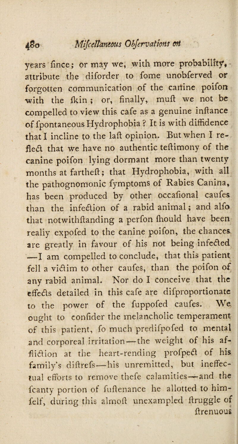 years fince; or may we, with more probability, attribute the diforder to fome unobferved or forgotten communication of the canine poifon with the fkin ; or, finally, muff we not be compelled to view this cafe as a genuine inflance of lpontaneous Hydrophobia ? It is with diffidence that I incline to the laft opinion. But when I re¬ fled that we have no authentic teftimony of the canine poifon lying dormant more than twenty months at fartheft; that Hydrophobia, with all the pathognomonic fymptoms of Rabies Canina, has been produced by other occafional caufes than the infedion of a rabid animal; and alfo that notwithftanding a perfon fhould have been really expofed to the canine poifon, the chances are greatly in favour of his not being infeded .—I am compelled to conclude, that this patient fell a vidim to other caufes, than the poifon of any rabid animal. Nor do I conceive that the effeds detailed in this cafe are difproportionate to the power of the fuppofed caufes. We ought to confider the melancholic temperament of this patient, fo much predifpofed to mental and corporeal irritation—-the weight of his af- flidion at the heart-rending profped of his family’s diftrefs—his unremitted, but ineffec¬ tual efforts to remove thefe calamities—and the fcanty portion of fuflenance he allotted to him- felf, during this almoft unexampled flruggle of ftrenuous