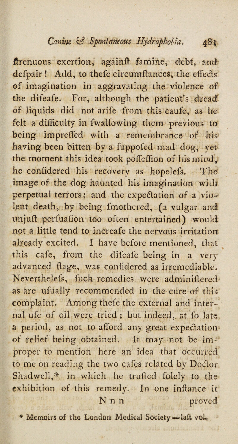 ftrenuous exertion, againft famine, debt, and defpair ! Add, to thefe circumftances, the effects of imagination in aggravating the violence of the difeafe. For, although the patient’s dread of liquids did not arife from this caufe, as he felt a difficulty in fwallowing them previous to being impreffed with a remembrance of his having been bitten by a fuppofed mad dog, yet the moment this idea took poffeffion of his mind, he conffdered his recovery as hopelefs. The image of the dog haunted his imagination with perpetual terrors; and the expedation of a vio¬ lent death, by being fmothered, (a vulgar and unjuff perfuafion too often entertained) would not a little tend to increafe the nervous irritation already excited. I have before mentioned, that this cafe, from the difeafe being in a very advanced ftage, was conffdered as irremediable, Neverthelefs, fuch remedies were adminiffered as are ufually recommended in the cure of this complaint. Among thefe the external and inter¬ nal ufe of oil were tried ; but indeed, at fo late a period, as not to afford any great expedition of relief being obtained. It may not be im¬ proper to mention here an idea that occurred to me on reading the two cafes related by Dodor Shadwell,* in which he truffed folely to the exhibition of this remedy. In one inffance it N n n proved * Memoirs of the London Medical Society =4ali voh