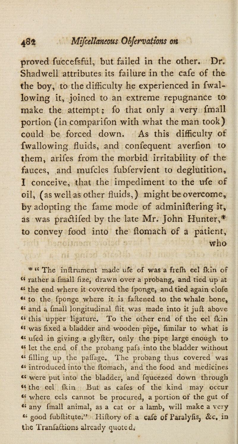 proved fuccefsful, but failed in the other. Dr. Shadwell attributes its failure in the cafe of the the boy, to the difficulty he experienced in fwal- lowing it, joined to an extreme repugnance to make the attempt; fo that only a very fmall portion (in comparifon with what the man took) could be forced down. As this difficulty of fwallowing fluids, and confequent averfion to them, arifes from the morbid irritability of the fauces, and mufcles fubfervient to deglutition, 1 conceive, that the impediment to the life of oil, (as well as other fluids,) might be overcome, by adopting the fame mode of adminiftering it, as was pra&ifed by the late Mr. John Hunter,* to convey food into the flomach of a patient, who *44 The instrument made ufe of was a frefh eel Ikin of 44 rather a fmall fize, drawn over a probang, and tied up at 44 the end where it covered the fponge, and tied again clofe 44 to the fponge where it is fattened to the whale bone, *4 and a fmall longitudinal flit was made into it juft above 46 this upper ligature. To the other end of the eel ikin <e was fixed a bladder and wooden pipe, fimilar to what is 44 ufed in giving a glyfter, only the pipe large enough to 44 let the end of the probang pafs into the bladder without 44 filling up the paflage. The probang thus covered was 44 introduced into the Stomach, and the food and medicines 44 were put into the bladder, and Squeezed down through 44 the eel Skin But as cafes of the kind may occur 44 where eels cannot be procured, a portion of the gut of 44 any fmall animal, as a cat or a lamb, will make a very 64 good fubftitute.J, Hiftory of a cafe of Paralyfis^ See, in the Tranfa&ions already quoted,-