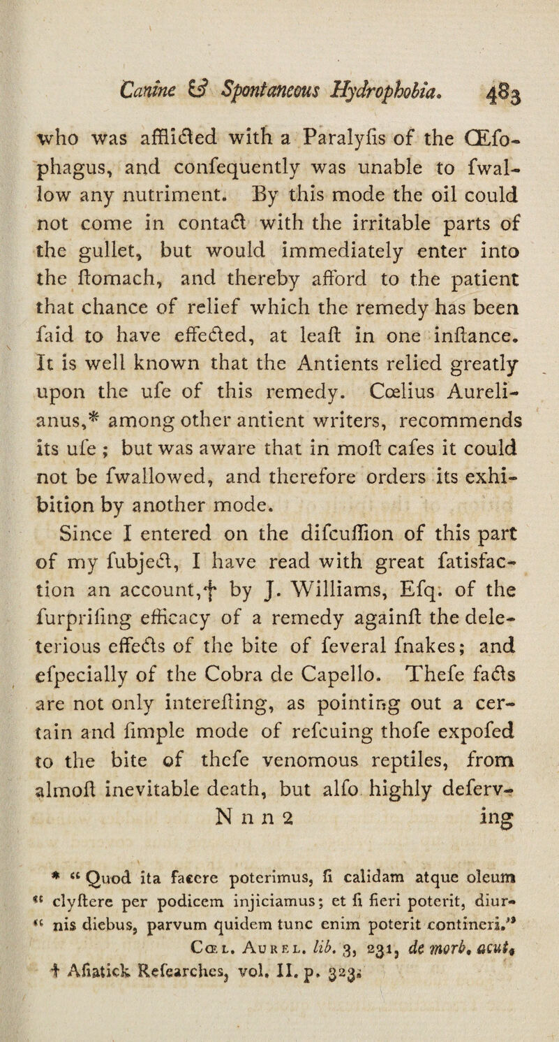 who was affiided with a Paralyfis of the CEfo- phagus, and confequently was unable to fwal- low any nutriment. By this mode the oil could not come in contad with the irritable parts of the gullet, but would immediately enter into the ftomach, and thereby afford to the patient that chance of relief which the remedy has been faid to have effeded, at leaft in one inftance. It is well known that the Antients relied greatly upon the ufe of this remedy. Coelius Aureli- anus,* among other antient writers, recommends its ufe ; but was aware that in moil cafes it could not be fwallowed, and therefore orders its exhi¬ bition by another mode. Since I entered on the difeuffion of this part of my fubjed, I have read with great fatisfac- tion an account,f by J. Williams, Efq. of the furprifing efficacy of a remedy again!! the dele¬ terious effeds of the bite of feveral fnakes; and efpecially of the Cobra de Capello. Thefe fads are not only interefting, as pointing out a cer¬ tain and fimple mode of refeuing thofe expofed to the bite of thefe venomous reptiles, from almoft inevitable death, but alfo highly deferv- N n n 2 ing ♦ a Quod ita faccre poterimus, ft calidam atque oleum clyftere per podicem injiciamus; et fi fieri poterit, diur- u nis diebus, parvum quidem tunc enim poterit contmeri.** Ccel. Aurel. lib. 3, 231, de morb, acut§ i Afiatick RefcarcheSj vol. II. p. 323^