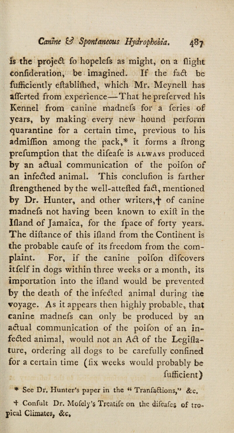 is the projed fo hopelefs as might, on a flight confederation, be imagined. If the fad be fufficiently eftablifhed, which Mr. Meynell has aflerted from experience—That hepreferved his Kennel from canine madnefs for a feries of years, by making every new hound perform quarantine for a certain time, previous to his admifflon among the pack,* it forms a ftrong prefumption that the difeafe is always produced by an actual communication of the poifon of an infeded animal. This conclufion is farther ftrengthened by the well-attefted fad, mentioned by Dr. Hunter, and other writers,of canine madnefs not having been known to exifl: in the Ifland of Jamaica, for the fpace of forty years. The diftance of this ifland from the Continent is the probable caufe of its freedom from the com¬ plaint. For, if the canine poifon difeovers itfelf in dogs within three weeks or a month, its importation into the ifland would be prevented by the death of the infeded animal during the voyage. As it appears then highly probable, that canine madnefs can only be produced by an adual communication of the poifon of an in¬ feded animal, would not an Ad of the Legifla- Cure, ordering all dogs to be carefully confined for a certain time (fix weeks would probably be 1, fufficient) * See Dr. Hunter’s paper in the Tranfa&ions,’* See. d Confult Dr. Mofcly’s Treatife on the difeafes of tro¬ pical Climates* &c*