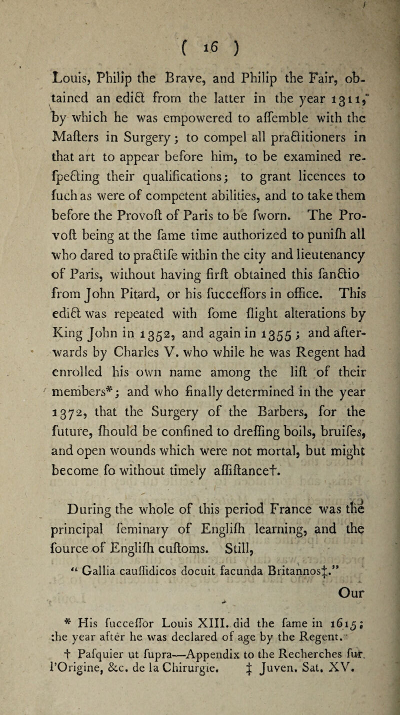 ( 16 ) Louis, Philip the Brave, and Philip the Fair, ob¬ tained an edi6t from the latter in the year 1311, by which he was empowered to aflemble with the Mailers in Surgery; to compel all praftitioners in that art to appear before him, to be examined re- fpefling their qualifications; to grant licences to fuch as were of competent abilities, and to take them before the Provoft of Paris to be fworn. The Pro¬ voft being at the fame time authorized to puniffi all who dared to pra&ife within the city and lieutenancy of Paris, without having firft obtained this fanflio from John Pitard, or his fucceffors in office. This edibl was repeated with fome flight alterations by King John in 1352, and again in 1355 ; and after¬ wards by Charles V. who while he was Regent had enrolled his own name among the lift of their / members*; and who finally determined in the year 1372, that the Surgery of the Barbers, for the future, ffiould be confined to drefling boils, bruifes, and open wounds which were not mortal, but might become fo without timely affiftancefi. \ •', . . !Wi During the whole of this period France wras the principal feminary of Engliffi learning, and the fource of Englifli cuftoms. Still, “ Gallia cauffidicos docuit facimda BritannosJ.” Our * Plis fucceflor Louis XIII. did the fame in 161^; ;he year after he was declared of age by the Regent. + Pafquier ut fupra—Appendix to the Recherches fur. l’Origine, 8cc. de la Chirurgie. J Juven. Sat. XV.