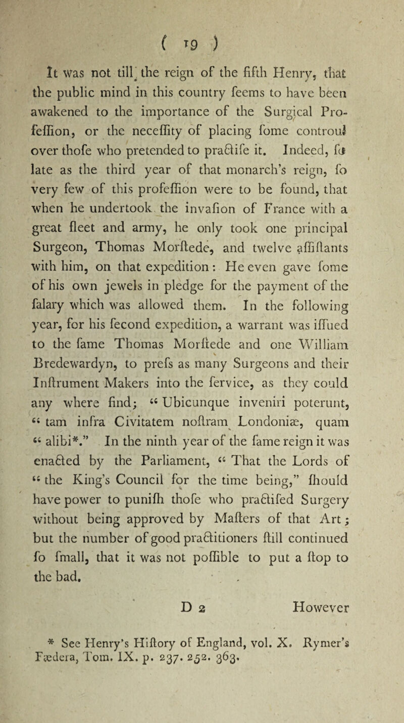 f *9 ) It was not till. the reign of the fifth Henry, that the public mind in this country feems to have been awakened to the importance of the Surgical Pro- feffion, or the neceffity of placing fome controui over thofe who pretended to praflife it. Indeed, fc* late as the third year of that monarch’s reign, fo very few of this profefiion were to be found, that when he undertook the invafion of France with a great fleet and army, he only took one principal Surgeon, Thomas Morftede, and twelve affiftants with him, on that expedition: He even gave fome of his own jewels in pledge for the payment of the falary which was allowed them. In the following year, for his fecond expedition, a warrant was iflued to the fame Thomas Morftede and one William ( \ ■% v Bredewardyn, to prefs as many Surgeons and their Inftrument Makers into the fervice, as they could any where find; 44 Ubicunque inveniri poterunt, 44 tarn infra Civitatem noflram Londoniae, quam 44 alibi*.” In the ninth year of the fame reign it was enaHed by the Parliament, 44 That the Lords of 44 the King’s Council for the time being,” fhould have power to punifh thofe who pra&ifed Surgery without being approved by Mafters of that Art; but the number of good praHitioners flill continued fo fmall, that it was not poflible to put a flop to the bad. • . , • D 2 However * See Henry’s Hiftory of England, vol. X. Rymer’s
