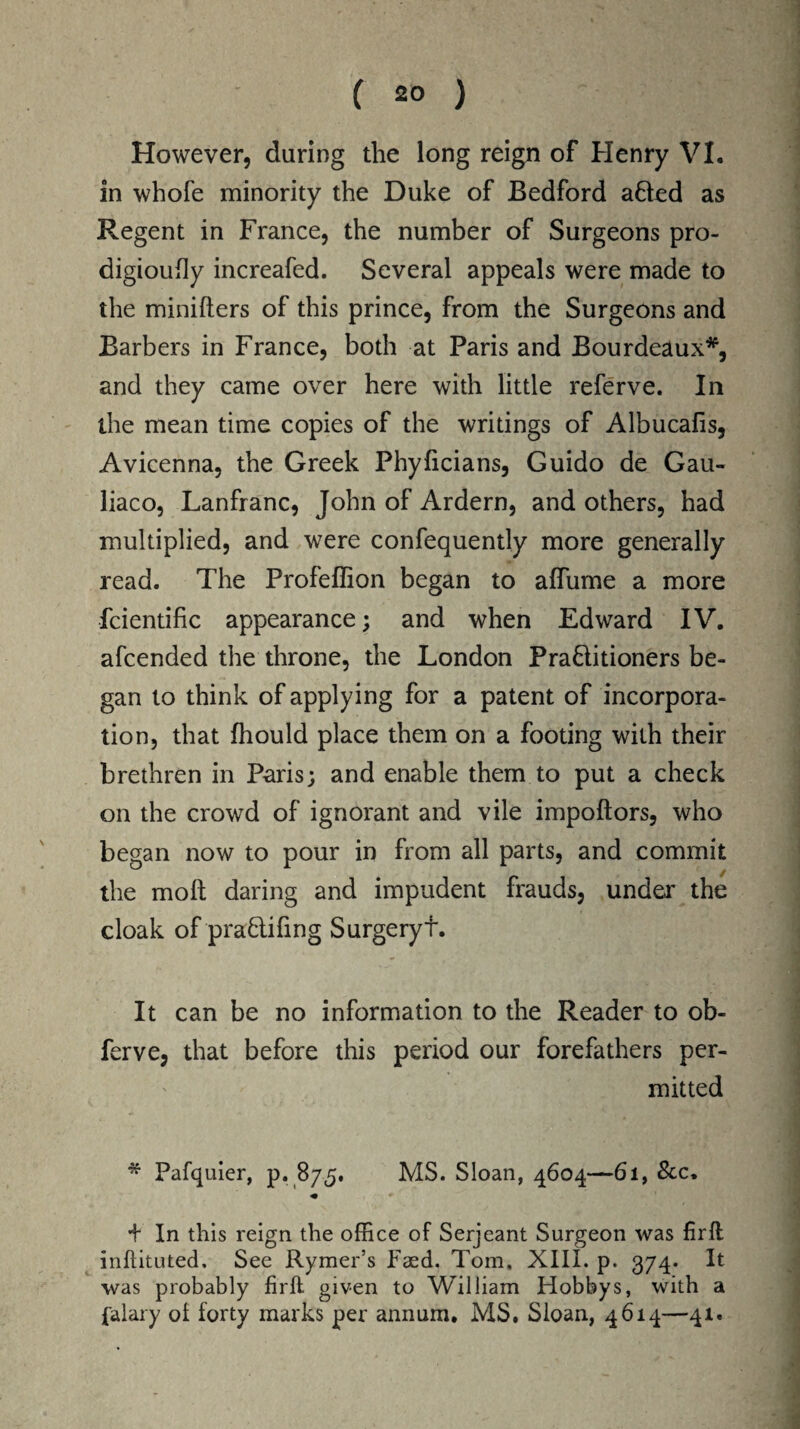 However, during the long reign of Henry VI. in whofe minority the Duke of Bedford afred as Regent in France, the number of Surgeons pro- digioufly increafed. Several appeals were made to the minifters of this prince, from the Surgeons and Barbers in France, both at Paris and Bourdeaux*, and they came over here with little referve. In the mean time copies of the writings of Albucafis, Avicenna, the Greek Phyficians, Guido de Gau- liaco, Lanfranc, John of Ardern, and others, had multiplied, and were confequently more generally read. The Profeffion began to affume a more fcientific appearance; and when Edward IV. afcended the throne, the London Pra&itioners be¬ gan to think of applying for a patent of incorpora¬ tion, that fhould place them on a footing with their brethren in Paris; and enable them to put a check on the crowd of ignorant and vile impoftors, who began now to pour in from all parts, and commit the molt daring and impudent frauds, under the cloak of pra&ifing Surgeryt. It can be no information to the Reader to ob- ferve, that before this period our forefathers per¬ mitted * Pafquier, p. 875. MS. Sloan, 4604—61, &c. + In this reign the office of Serjeant Surgeon was firft inftituted, See Rymer’s Faed. Tom, XIII. p. 374. It was probably firft given to William Hobbys, with a {'alary of forty marks per annum. MS. Sloan, 4614—41.