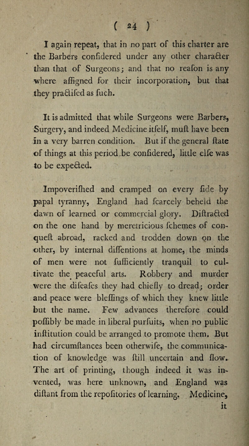 I agaiq repeat, that in no part of this charter are the Barbers confidered under any other chara&er than that of Surgeons; and that no reafon is any where affigned for their incorporation, but that they praftifed as fuch. It is admitted that while Surgeons were Barbers, Surgery, and indeed Medicine itfelf, mult have been in a very barren condition. But if the general date of things at this period.be confidered, little elfe was to be expe&ed. Impoverifhed and cramped on every fide by papal tyranny, England had fcarcely beheld the dawn of learned or commercial glory. Diflra&ed on the one hand by meretricious fchemes of con- quell abroad, racked and trodden down on the other, by internal diffentions at home, the minds of men were not fufficiently tranquil to cul¬ tivate the peaceful arts. Robbery and murder were the difeafes they had chiefly to dread; order and peace were bleflings of which they knew little but the name. Few advances therefore could poffibly be made in liberal purfuits, when no public inftitution could be arranged to promote them. But had circumftances been otherwife, the communica¬ tion of knowledge was Hill uncertain and flow. The art of printing, though indeed it was in¬ vented, was here unknown, and England was diftant from the repofitories of learning. Medicine, it