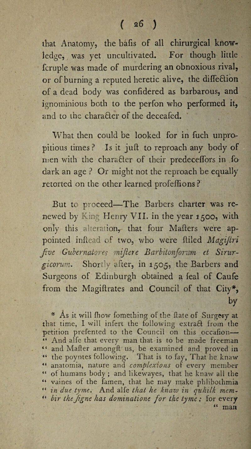 ( *6 ) that Anatomy, the bafis of all chirurgical know¬ ledge, was yet uncultivated. For though little fcruple was made of murdering an obnoxious rival, or of burning a reputed heretic alive, the difledlion of a dead body was confidered as barbarous, and ignominious both to the perfon who performed it, and to the charaQer of the deceafed. ■ ' * What then could be looked for in fuch unpn> pitious times P Is it juft to reproach any body of men with the character of their predeceffors in fa dark an age ? Or might not the reproach be equally retorted on the other learned profeflions ? But to proceed—The Barbers charter was re¬ newed by King Henry VII. in the year 1500, with only this alteration,- that four Matters were ap¬ pointed inftead of two, who were ftiled Magijlri Jive Gubernatores mijlere Barbitonfiorvm et Sirur- gicorum. Shortly after, in 1505, the Barbers and Surgeons of Edinburgh obtained a leal of Caufe from the Magiftrates and Council of that City*, by * As it will fiiow fomething of the flate of Surgery at that time, I will infert the following extraft from the petition prefented to the Council on this occafion— “ And alfe that every man that is to be made freeman “ and Mailer amongft us, be examined and proved in “ the poyntes following. That is to fay, That he knaw anatomia, nature and complexions of every member “ of humans body ; and likewayes, that he knaw all the “ vaines of the famen, that he may make phlibothmia “ in due tymc. And alfe that he knaw in auliilk mem- y % # 1 “ bir thefigne has dommatione for the tyme; for every “ man