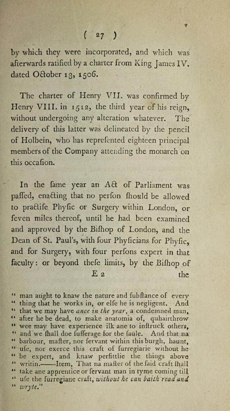 * f 27 ) by which they were incorporated, and which was afterwards ratified by a charter from King James IV. dated OHober 13, 1506. The charter of Henry VII. was confirmed by Henry VIII. in 1512, the third year of his reign, without undergoing any alteration whatever. The delivery of this latter was delineated by the pencil of Holbein, who has reprefented eighteen principal members of the Company attending the monarch on this occafion. In the fame year an AH of Parliament was palled, enading that no perfon fhould be allowed to pradife Phyfic or Surgery within London, or feven miles thereof, until he had been examined and approved by the Bilhop of London, and the Dean of St. Paul’s, with four Phyficians for Phyfic, and for Surgery, with four perfons expert in that faculty: or beyond thefe limits, by the Bilhop of E 2 the “ man aught to knaw the nature and fubltance of every tl thing that he works in, or elfe he is negligent. And “ that we may have ance in the year, a condemned man, “ after he be dead, to make anatomia of, quhairthrow ** wee may have experience ilk ane to inltruck others, “ and we fhall doe fufferage for the faule. And that na “ harbour, mailer, nor fervant within this burgh, haunt, “ ui'e, nor exerce this craft of furregiarie without he “ be expert, and knaw perfittlie the things above “ writin.-Item, That na mailer ot the faid craft lhall “ take ane apprentice or fervant man in tyme coming till “ ufe the furregiane craft, without he can baith read and “ ivryte.”