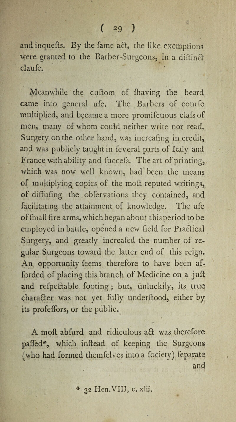 and inqueds. By the fame aft, the like exemptions were granted to the Barber-Surgeons, in a didinft claufe. Meanwhile the cuftom of (having the beard came into general ufe. The Barbers of courfe multiplied, and became a more promifcuous clafsof men, many of whom could neither write nor read. Surgery on the other hand, was increafing in credit, and was publicly taught in feveral parts of Italy and France with ability and fuccefs. The art of printing, which was now well known, had been the means of multiplying^ copies of the mod reputed writings, of diffufing the obfervations they contained, and facilitating the attainment of knowledge. The ufe of fmall fire arms, which began about this period to be employed in battle, opened a new field for PraHical Surgery, and greatly increafed the number of re¬ gular Surgeons toward the latter end of this reign. An opportunity feems therefore to have been af¬ forded of placing this branch of Medicine on a juft and refpe&able footing; but, unluckily, its true charadler was not yet fully underftood, either by its profeffors, or the public. f tH A mod abfurd and ridiculous a£t was therefore paded*, which indead of keeping the Surgeons (who had formed themfelves into a fociety) feparate and # 32 Hen.'VIII, c. xlii.