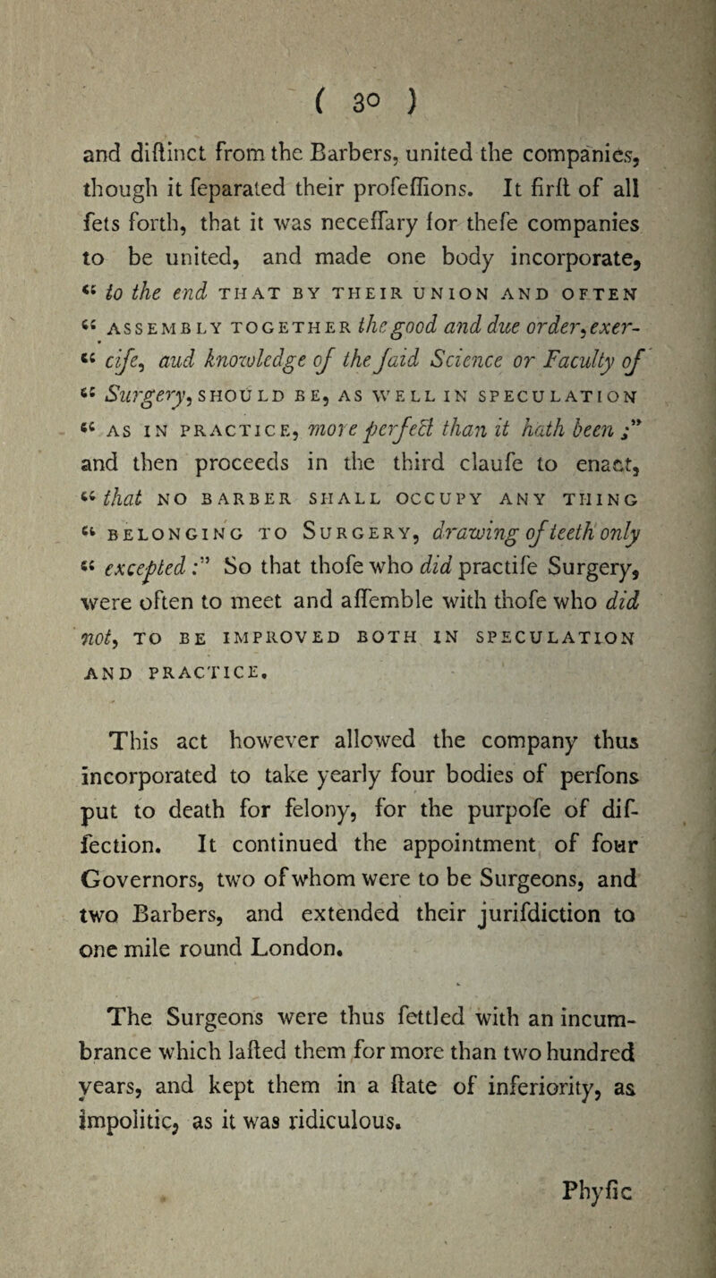( 3° ) and diftinct from the Barbers, united the companies, though it feparated their profeflions. It firlt of all fets forth, that it was neceffary lor thefe companies to be united, and made one body incorporate, *5 to the end that by their union and often 44 assembly together the good and due order, exer- C4 cife, aud knowledge oj the Jaid Science or Faculty of 64 Surgery, should be, as well in speculation 54 as in practice, more perfect than it hath been and then proceeds in the third claufe to enact, “that no barber shall occupy any thing Cl belonging to Surgery, drawing of teeth only 54 exceptedSo that thofe who did practife Surgery, were often to meet and affemble with thofe who did not, TO be improved both in speculation AND PRACTICE. This act however allowed the company thus incorporated to take yearly four bodies of perfons put to death for felony, for the purpofe of dif- fection. It continued the appointment of four Governors, two of whom were to be Surgeons, and two Barbers, and extended their jurifdiction to one mile round London. The Surgeons were thus fettled with an incum¬ brance which lafted them for more than two hundred years, and kept them in a ftate of inferiority, as impolitic, as it was ridiculous. Phyfic