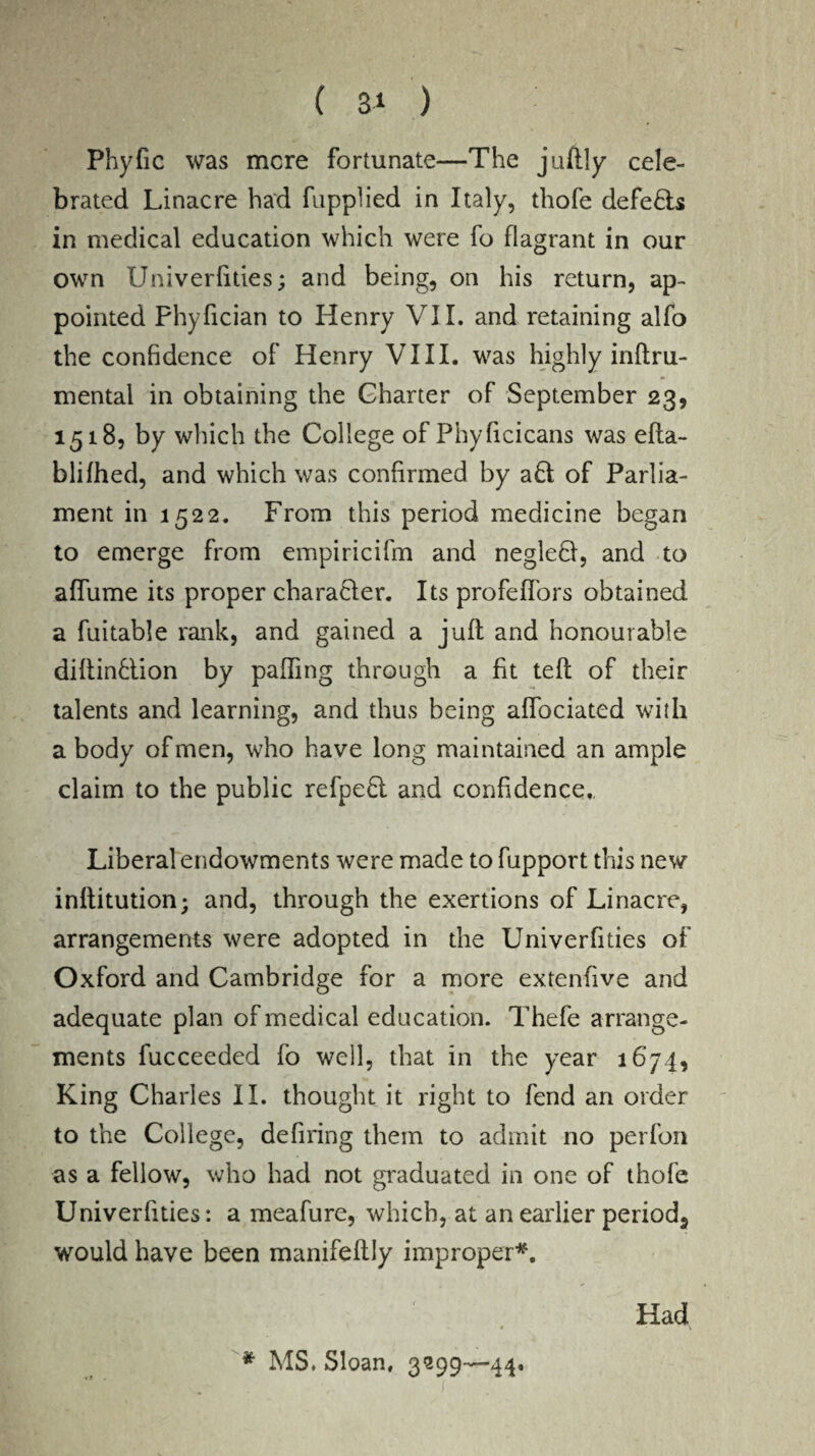Phyfic was mere fortunate—The juftly cele¬ brated Linacre had fupplied in Italy, thofe defeats in medical education which were fo flagrant in our own Univerfities; and being, on his return, ap¬ pointed Phyfician to Henry VII. and retaining alfo the confidence of Henry VIII. was highly inftru- mental in obtaining the Charter of September 23, 1518, by which the College of Phyficicans was efta- blifhed, and which was confirmed by a£t of Parlia¬ ment in 1522. From this period medicine began to emerge from empiricifm and negleft, and to affume its proper chara&er. Its profe(Tors obtained a fuitable rank, and gained a juft and honourable diftinHion by palling through a fit teft of their talents and learning, and thus being alfociated with a body of men, who have long maintained an ample claim to the public refpe£l and confidence,, Liberal endowments were made to fupport this new inftitution; and, through the exertions of Linacre, arrangements were adopted in the Univerfities of Oxford and Cambridge for a more extenfive and adequate plan of medical education. Thefe arrange¬ ments fucceeded fo well, that in the year 1674, King Charles II. thought it right to fend an order to the College, defiring them to admit no perfon as a fellow, who had not graduated in one of thofe Univerfities: a meafure, which, at an earlier period^ would have been manifeftly improper*. ■ Kp ‘ Had * MS. Sloan, 3299—44.