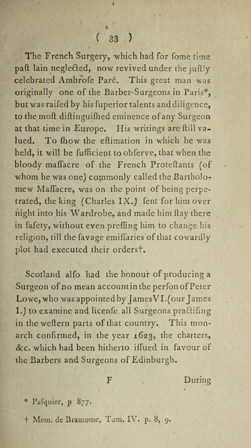 1 ( 33 ) The French Surgery, which had for fome time pad lain negleHed, now revived under the juftly celebrated Ambrofe Pare. This great man was originally one of the Barber-Surgeons in Paris*, but was raifed by his fuperior talents and diligence, to themoft diftinguifhed eminence of any Surgeon at that time in Europe, His writings are ftill va¬ lued, To fiiow the eftimation in which he was held, it will be fufficient to obferve, that when the bloody maffacre of the French Proteflants (of whom he was one) commonly called the Bartholo¬ mew Maffacre, was on the point of being perpe¬ trated, the king (Charles IX.) fent for him over night into his Wardrobe, and made him flay there in fafety, without even preffing him to change his religion, till the favage emiffaries of that cowardly plot had executed their ordersf. Scotland alfo had the honour of producing a Surgeon of no mean accountin the perfonof Peter Lowe, who was appointed by JamesVI,(our James I.) to examine and licenfe all Surgeons pradtifing in the weftern parts of that country. This mon¬ arch confirmed, in the year 1623, the charters, See. which had been hitherto iffued in favour of the Barbers and Surgeons of Edinburgh. F During • / * Pafquier, p 877.
