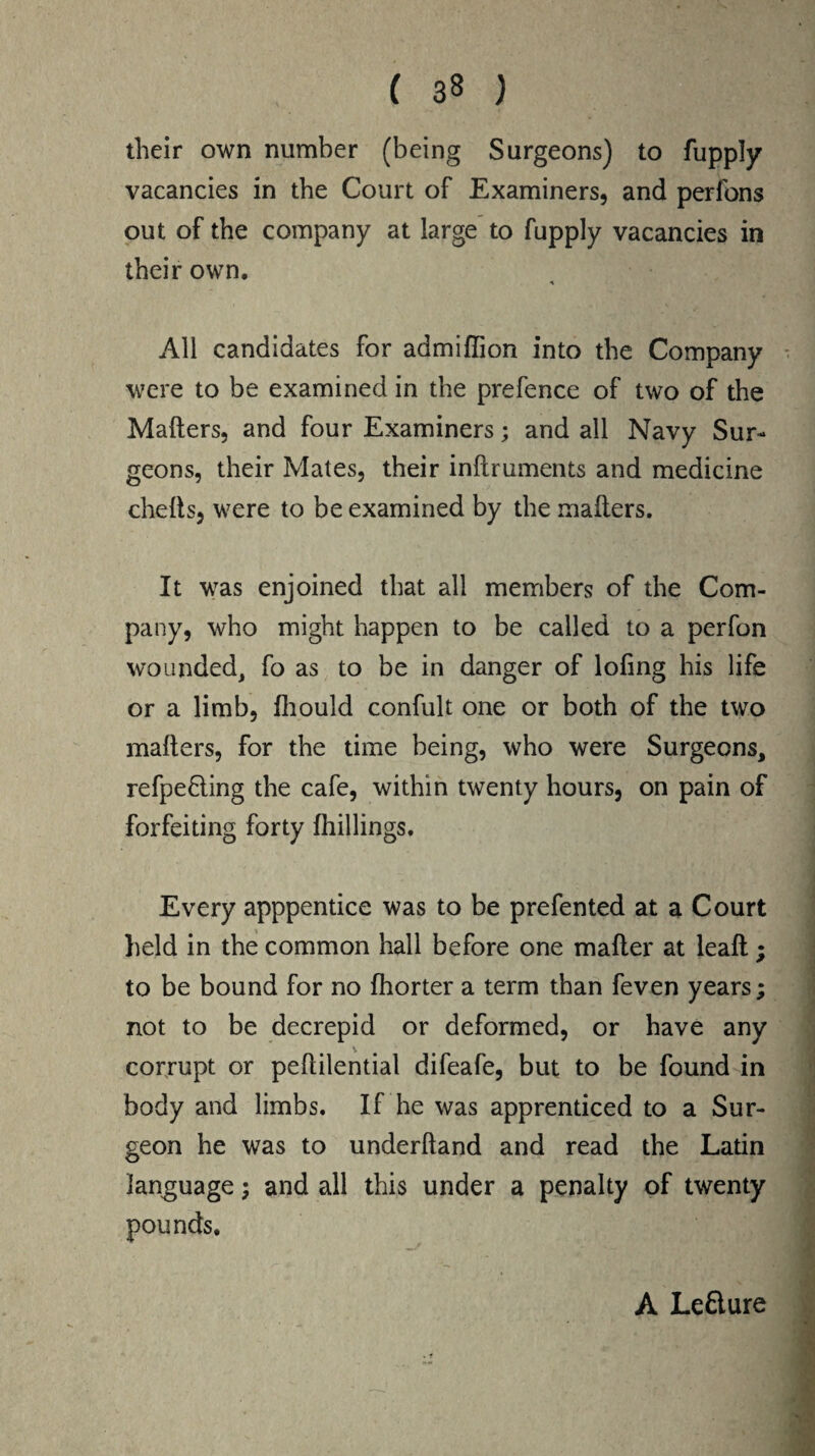 their own number (being Surgeons) to fupply vacancies in the Court of Examiners, and perfons out of the company at large to fupply vacancies in their own. A All candidates for admiflion into the Company were to be examined in the prefence of two of the Mailers, and four Examiners; and all Navy Sur¬ geons, their Mates, their inllruments and medicine chelts, were to be examined by the mailers. It was enjoined that all members of the Com¬ pany, who might happen to be called to a perfon wounded, fo as to be in danger of loling his life or a limb, fhould confult one or both of the two mailers, for the time being, who were Surgeons, refpe£ling the cafe, within twenty hours, on pain of forfeiting forty Ihillings. Every apppentice was to be prefented at a Court held in the common hall before one mailer at leall; to be bound for no Ihorter a term than feven years; not to be decrepid or deformed, or have any corrupt or pehilential difeafe, but to be found in body and limbs. If he was apprenticed to a Sur¬ geon he was to underhand and read the Latin language; and all this under a penalty of twenty A Leflure