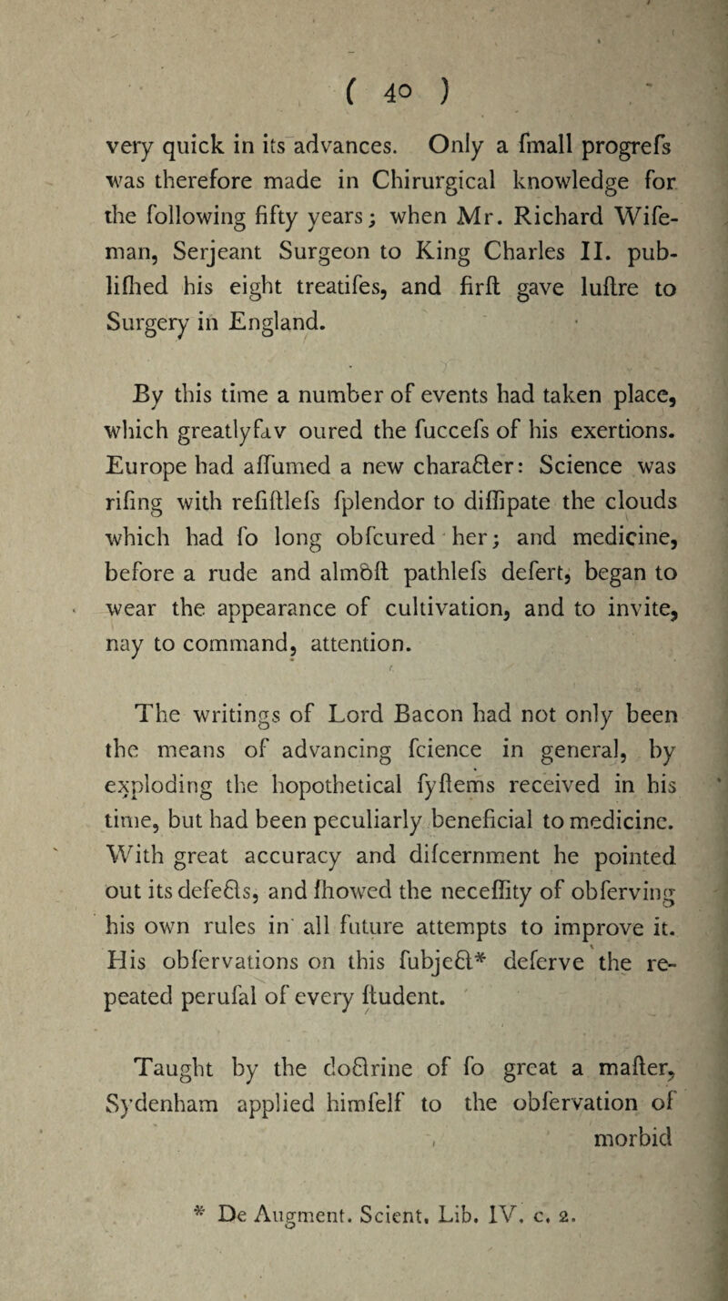 ( ( 40 ) very quick in its advances. Only a fmall progrefs was therefore made in Chirurgical knowledge for the following fifty years; when Mr. Richard Wife- man, Serjeant Surgeon to King Charles II. pub- lifiled his eight treatifes, and firft gave lullre to Surgery in England. By this time a number of events had taken place, which greatlyfav oured the fuccefs of his exertions. Europe had affumed a new charaHer: Science was rifing with refiltlefs fplendor to dilfipate the clouds which had fo long obfcured her; and medicine, before a rude and almblt pathlefs defert, began to wear the appearance of cultivation, and to invite, nay to command, attention. f. The writings of Lord Bacon had not only been the means of advancing fcience in general, by exploding the hopothetical fyftems received in his time, but had been peculiarly beneficial to medicine. With great accuracy and difcernment he pointed out itsdefe&s, and fhowed the neceffity of obferving his own rules in all future attempts to improve it. His obfervations on this fubjeH* deferve the re¬ peated perufal of every Itudent. Taught by the doBrine of fo great a mailer, Sydenham applied himfelf to the obfervation ol morbid * De Augment. Scient. Lib. IV. c, 2.