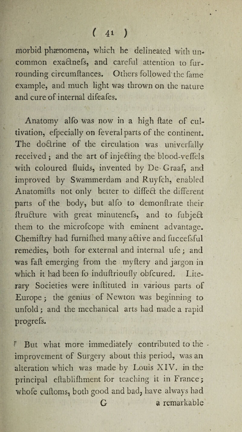 morbid phenomena, which he delineated with un¬ common exaflnefs, and careful attention to fur¬ rounding circumftances. Others followed'the fame example, and much light was thrown on the nature and cure of internal difeafes. Anatomy alfo was now in a high date of cul¬ tivation, efpecially on feveral parts of the continent. The do&rine of the circulation was univerfally received ; and the art of inje&ing the blood-veffels with coloured fluids, invented by De Graaf, and improved by Swammerdam and Ruyfcb, enabled Anatomifts not only better to difleft the different parts of the body, but alfo to demonflrate their itruflure with great minutenefs, and to fubjeft them to the microfcope with eminent advantage. Chemiftry had furnifhed many aflive and fuccefsful remedies, both for external and internal ufe; and was fall emerging from the myftery and jargon in which it had been fo induftrioufly obfcured. Lite¬ rary Societies were inflituted in various parts of Europe; the genius of Newton was beginning to unfold; and the mechanical arts had made a rapid progrefs. f But what more immediately contributed to the - improvement of Surgery about this period, was an alteration which was made by Louis XIV. in the principal eflablifhment for teaching it in France; whofe cufloms, both good and bad; have always had G a remarkable