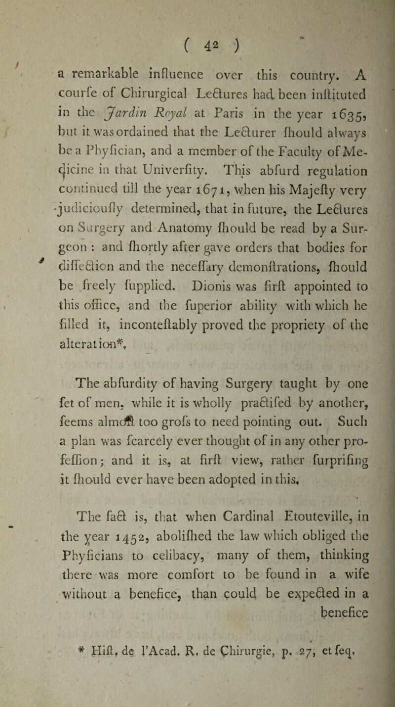 a remarkable influence over this country. A courfe of Chirurgical Ledlures had been inliituted in the Jardin Royal at Paris in the year 1635, but it was ordained that the Ledlurer fliould always be a Phyfician, and a member of the Faculty of Me¬ dicine ia that Univerfity. This abfurd regulation continued till the year 1671, when his Majefty very •judicioufly determined, that in future, the Leftures on Surgery and Anatomy fliould be read by a Sur¬ geon : and fliortly after gave orders that bodies for diffedion and the neceffary demonflrations, fhould be freely fupplied. Dionis was firfl appointed to this office, and the fuperior ability with which he Filed it, inconteflably proved the propriety of the alteration*. The abfurdity of having Surgery taught by one fet of men, while it is wholly prafiifed by another, feems almdft too grofs to need pointing out. Such a plan was fcarcely ever thought of in any other pro- feflion; and it is, at firfl view, rather furprifing it fliould ever have been adopted in this. The fa£l is, that when Cardinal Etouteville, in the year 1452, aboliffied the law which obliged the Phyficians to celibacy, many of them, thinking there was more comfort to be found in a wife without a benefice, than could he expelled in a benefice * Hifl, de l’Acad. R. de Chirurgie, p. 27, etfecj,