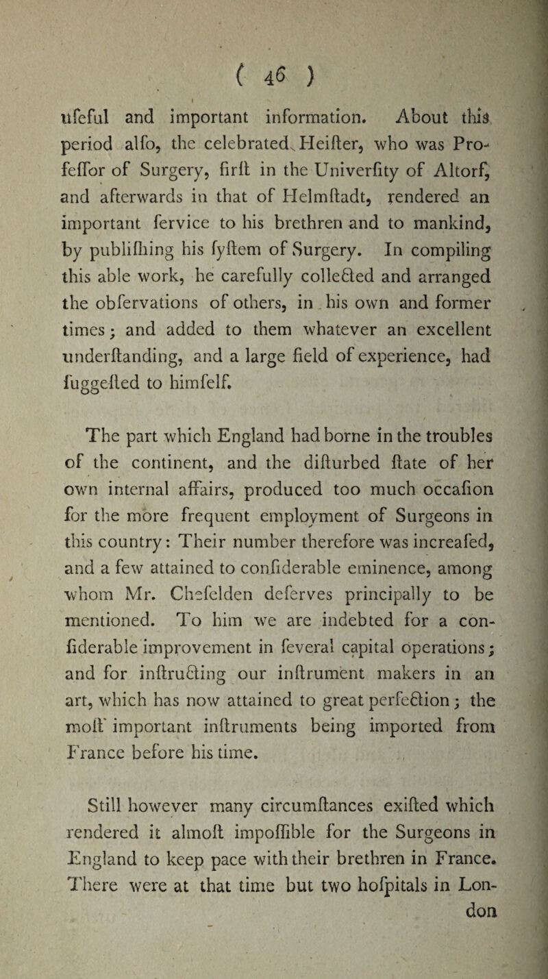 I V lifeful and important information. About this period alfo, the celebrated, Heifter, who was Pro- feffor of Surgery, firlt in the Univerfity of Altorf, and afterwards in that of Helmftadt, rendered an important fervice to his brethren and to mankind, by pubiifhing his fyftem of Surgery. In compiling this able work, he carefully collected and arranged the obfervations of others, in his own and former times; and added to them whatever an excellent underftanding, and a large field of experience, had fuggefted to himfelf. The part which England had borne in the troubles of the continent, and the difturbed ftate of her own internal affairs, produced too much occafion for the more frequent employment of Surgeons in this country: Their number therefore was increafed, and a few attained to confiderable eminence, among whom Mr. Chefelden deferves principally to be mentioned. To him w7e are indebted for a con¬ fiderable improvement in feveral capital operations; and for inftrudting our inftrument makers in an art, which has now attained to great perfedlion; the molf important inftruments being imported front France before his time. Still however many circumftances exifted which rendered it almolt impoffible for the Surgeons in England to keep pace with their brethren in France. There were at that time but two hofpitals in Lon¬ don