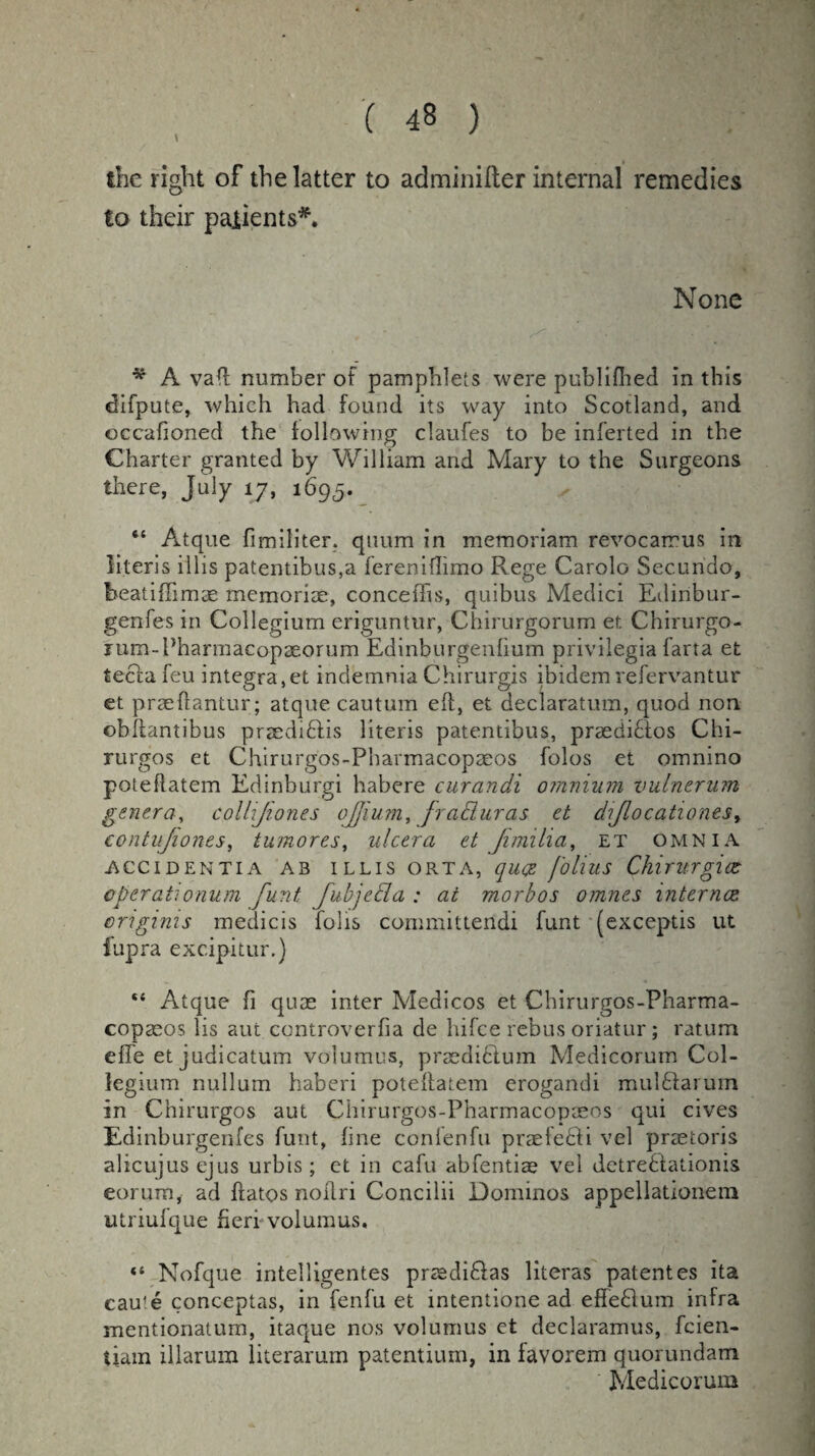 the right of the latter to adminifter internal remedies to their parents*. None * A va(l number of pamphlets were published in this difpute, which had found its way into Scotland, and occafioned the following claufes to be inferted in the Charter granted by William and Mary to the Surgeons there, July 17, 1695. “ Atque fimiliter. quum in memoriam revocarrus in literis illis patentibus,a fereniflimo Rege Carolo Secundo, beatiffimee memoriae, conceiTis, quibus Medici Edinbur- gen-fes in Collegium eriguntur, Chirurgorum et Chirurgo- jum-Pharmacopseorum Edinburgenfium privilegia farta et tecfa feu Integra,et indemnia Chirurgis ibidem refervantur et praeftantur; atque cautum eft, et declaratum, quod non obflantibus prmdiBis literis patentibus, praediBos Chi- rurgos et Chirurgos-Pharmacopaeos folos et omnino poteftatem Edinburgi habere curandi omnium vulnerum genera, colljiones ojjium, fraduras et diJlocationes> contujiones, tumores, ulcera et Jimilia, et omnia ACCIDENTIA AB ILLIS ORTA, qu@ foliuS ChlTUrglX cperationum fund fubjeda : at morbos omnes internee criginis medicis fobs committeridi funt (exceptis ut iupra excipitur.) Atque fi quae inter Medicos et Chirurgos-Pharma¬ copaeos lis aut controverfia de hifee rebus oriatur; ratum effe et judicatum volumes, praediclum Medicorum Col¬ legium nullum haberi poteftatem erogandi mulBarum in Chirurgos aut Chirurgos-Pharmacopaeos qui cives Edinburgenfes funt, fine confenfu praefeBi vel praetoris alicujusejus urbis; ct in cafu abfentiae vel detreBationis eorum, ad ftatos nollri Conciiii Dominos appellationem utriufque fieri volumus. “ Nofque intelligentes praediBas literas patentes ita cau!e conceptas, in fenfu et intentione ad effeBum infra mentionatum, itaque nos volumus et declaramus, feien- iiam illarum literarum patentium, in favorem quorundam Medicorum