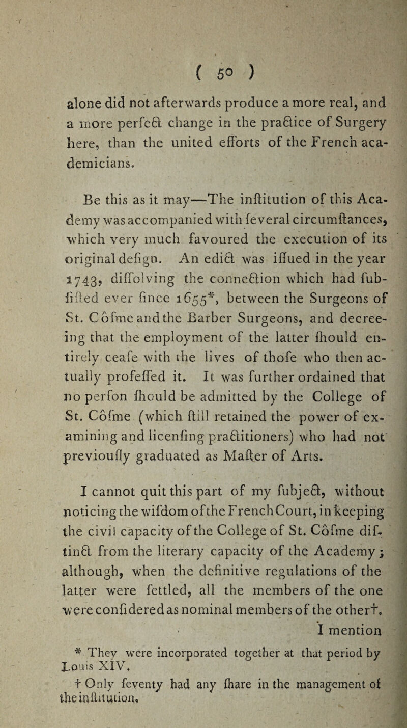 ( 5° ) alone did not afterwards produce a more real, and a more perfed change in the pradice of Surgery here, than the united efforts of the French aca¬ demicians. Be this as it may—The inftitution of this Aca¬ demy was accompanied with feveral circumftances, which very much favoured the execution of its original defign. An edid was iflued in the year 1743, diffolving the connexion which had fub- fifted ever fmce 1655*, between the Surgeons of St. Cofme and the Barber Surgeons, and decree¬ ing that the employment of the latter fhould en¬ tirely ceafe with the lives of thofe who then ac¬ tually profeffed it. It was further ordained that no perfon fhould be admitted by the College of St. Cofme (which (till retained the power of ex¬ amining and licenfing praditioners) who had not previoufly graduated as Mafter of Arts. I cannot quit this part of my fubjed, without noticing the wifdom of the F renchCourt, in keeping the civil capacity of the College of St. Cofme dif- tind from the literary capacity of the Academy; although, when the definitive regulations of the latter were fettled, all the members of the one were confidered as nominal members of the othert. I mention * They were incorporated together at that period by JLoais XIV. f Only feventy had any fhare in the management of theiniiitution.
