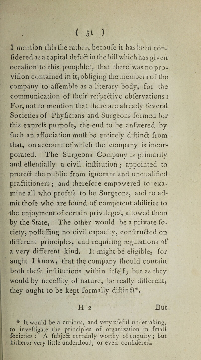 1 mention this the rather, becaufe it has been con- fidered as a capital defeft; in the bill which has given occafion to this pamphlet, that there was no pro¬ vision contained in it, obliging the members of the company to affemble as a literary body, for the communication of their refpeftive obfervations: For, not to mention that there are already feveral Societies of Phyficians and Surgeons formed for this exprefs purpofe, the end to be anfwered by fuch an affociation muff be entirely diftinQ: from that, on account of which the company is incor¬ porated. The Surgeons Company is primarily and effentially a civil inftitution ; appointed to proteft: the public from ignorant and unqualified pra&itioners; and therefore empowered to exa¬ mine all who profefs to be Surgeons, and to ad¬ mit thofe who are found of competent abilities to the enjoyment of certain privileges, allowed them by the State, The other would be a private So¬ ciety, poffeffing no civil capacity, conftruCted on » different principles, and requiring regulations of a very different kind. It might be eligible, for aught I know, that the company Should contain both thefe inftitutions within itfelf; but as they would by neceffity of nature, be really different* they ought to be kept formally diftinCt*. H £ But * It would be a curious, and veryufeful undertaking, to invefligate the principles ol organization in final 1 Societies : A Subject certainly worthy of enquiry; but hitherto very little underkood, or even confidered.