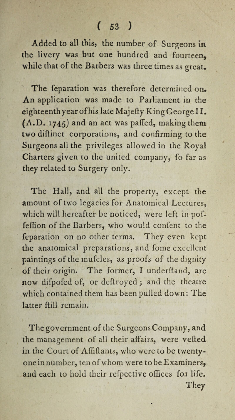 Added to all this, the number of Surgeons in the livery was but one hundred and fourteen, while that of the Barbers was three times as great. The feparation was therefore determined on. An application was made to Parliament in the eighteenth year of his late Majefty King George II. (A.D. 1745) and an act was palled, making them two diftinct corporations, and confirming to the Surgeons all the privileges allowed in the Royal Charters given to the united company, fo far as they related to Surgery only. The Hall, and all the property, except the amount of two legacies for Anatomical Lectures, which will hereafter be noticed, were left in pof- fefiion of the Barbers, who would confent to the reparation on no other terms. They even kept the anatomical preparations, and fome excellent paintings of the mufcles, as proofs of the dignity of their origin. The former, I underftand, are now difpofed of, or deftroyed; and the theatre which contained them has been pulled down: The latter Hill remain. The government of the Surgeons Company, and the management of all their affairs, were veiled in the Court of Affiftants, who were to be twenty- one in number, ten of whom were to be Examiners, and each to hold their refpective offices foa life. They