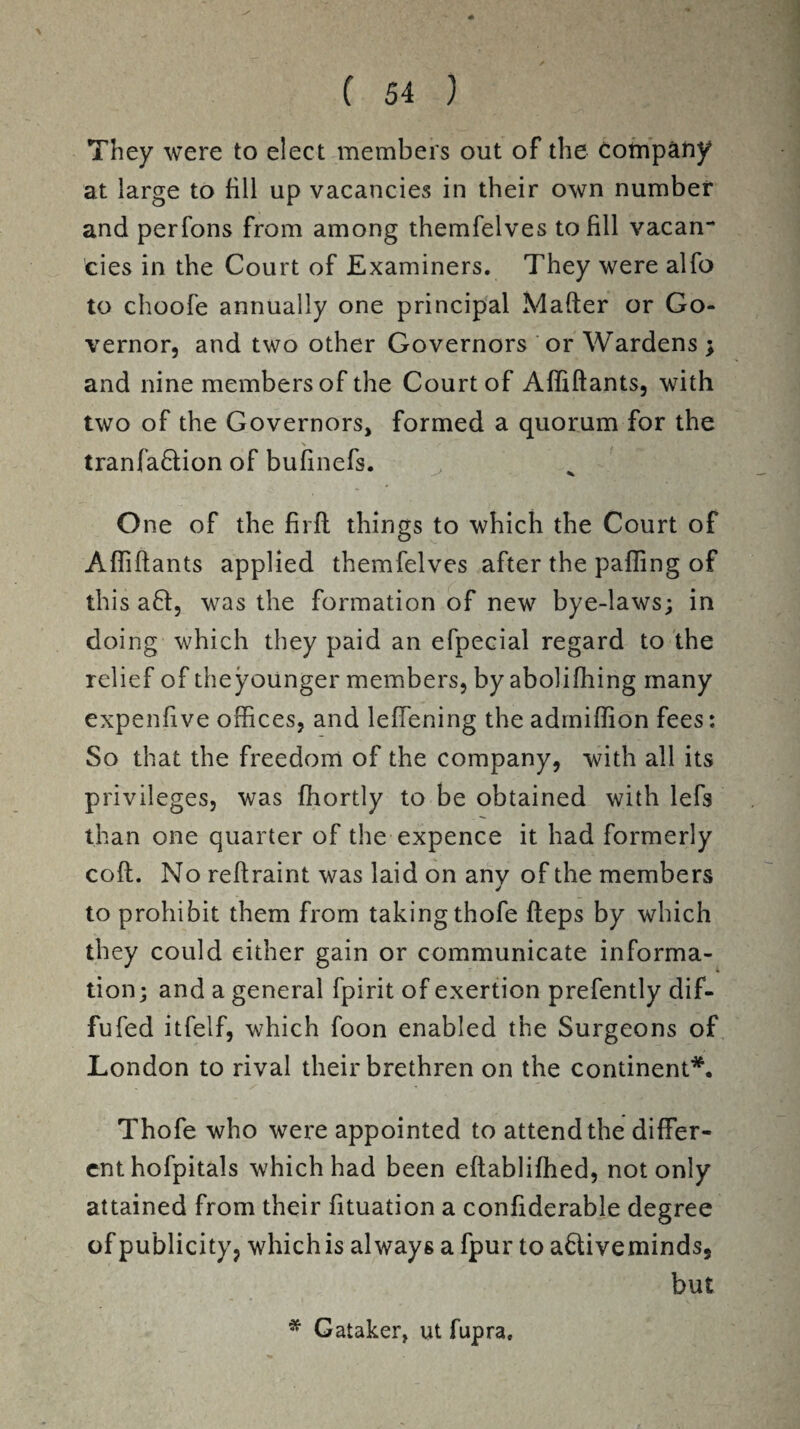 % ( 54 ) They were to elect members out of the company at large to fill up vacancies in their own number and perfons from among themfelves to fill vacan¬ cies in the Court of Examiners. They were alfo to choofe annually one principal Mafter or Go¬ vernor, and two other Governors or Wardens ; and nine members of the Court of Afliftants, with two of the Governors, formed a quorum for the X / ’ tranfa&ion of bufinefs. One of the firft things to which the Court of Affiftants applied themfelves after the palling of this a£l, was the formation of new bye-laws; in doing which they paid an efpecial regard to the relief of theyounger members, by abolifhing many expenfive offices, and leffening the adrniffion fees: So that the freedom of the company, with all its privileges, was fhortly to be obtained with lefs than one quarter of the expence it had formerly coft. No reftraint was laid on any of the members to prohibit them from taking thofe fteps by which they could either gain or communicate informa¬ tion; and a general fpirit of exertion prefently dif- fufed itfelf, which foon enabled the Surgeons of London to rival their brethren on the continent*. Thofe who were appointed to attend the differ¬ ent hofpitals which had been eftablifhed, not only attained from their fituation a confiderable degree of publicity, which is always a fpur to a&iveminds, but * Gataker, ut fupra.