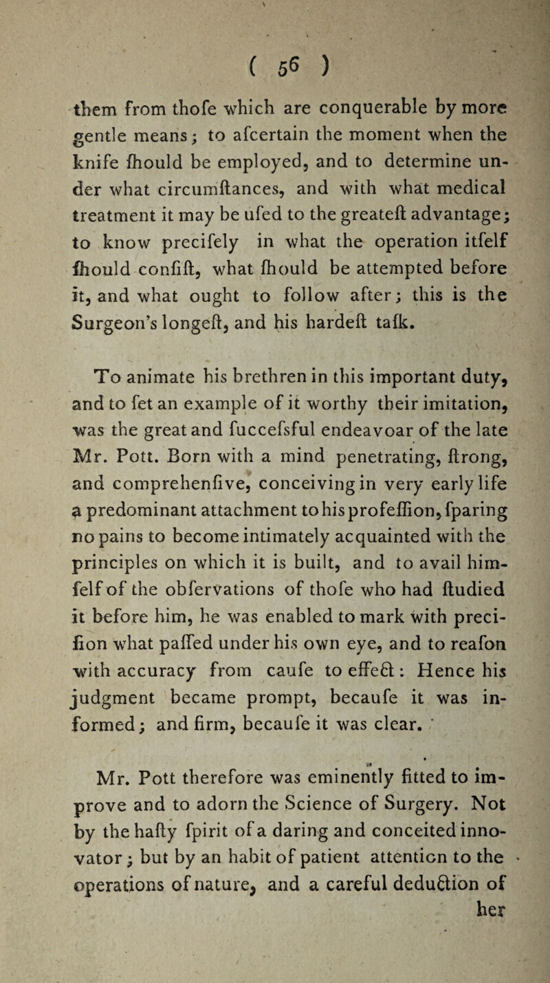 them from thofe which are conquerable by more gentle means; to afcertain the moment when the knife fhould be employed, and to determine un¬ der what circumftances, and with what medical treatment it may be ufed to the greateft advantage; to know precifely in what the operation itfelf fhould confift, what fhould be attempted before it, and what ought to follow after; this is the Surgeon’s longed, and his hardeft tafk. To animate his brethren in this important duty, and to fet an example of it worthy their imitation, was the great and fuccefsful endeavoar of the late Mr. Pott. Born with a mind penetrating, flrong, and comprehenfive, conceiving in very early life a predominant attachment tohisprofeffion,fparing no pains to become intimately acquainted with the principles on which it is built, and to avail him- felf of the obfervations of thofe who had fludied it before him, he was enabled to mark with preci- fion what paffed under his own eye, and to reafon with accuracy from caufe to effeft;: Hence his judgment became prompt, becaufe it was in¬ formed; and firm, becaufe it was clear. / Mr. Pott therefore was eminently fitted to im¬ prove and to adorn the Science of Surgery. Not by the hafty fpirit of a daring and conceited inno¬ vator ; but by an habit of patient attention to the operations of nature, and a careful deduction of her