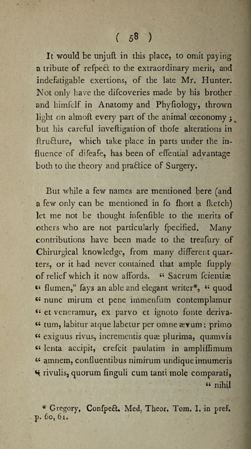 It would be unjuft in this place, to omit paying a tribute of refpedl to the extraordinary merit, and indefatigable exertions, of the late Mr. Hunter. Mot only have the difcoveries made by his brother and himfelf in Anatomy and Phyfiology, thrown light on almoft every part of the animal oeconomy; but his careful inveftigation of thofe alterations in ftru&ure, which take place in parts under the in¬ fluence of difeafe, has been of effential advantage both to the theory and practice of Surgery. But while a few names are mentioned here (and a few only can be mentioned in fo fhort a (ketch) let me not be thought infenfible to the merits of others who are not particularly fpecified. Many contributions have been made to the treafury of Chirurgical knowledge, from many different quar¬ ters, or it had never contained that ample fupply of relief which it now affords. 44 Sacrum fcientiae 44 flumen,” fays an able and elegant writer*, 44 quod 64 nunc mirum et pene immenfum contemplamur 44 et veneramur, ex parvo et ignoto fonte deriva- 44 turn, labitur atque labelur per omne aevum ; primo 44 exiguus rivus, incrementis quae plurima, quamvis 44 lenta accipit, crefcit paulatim in ampliflimum 44 amnem, confluentibus nimirum undiqueinnumeris M rivulis, quorum finguli cum tantt mole comparati, 44 nihil * Gregory, Confpefl* Medj Theor. Tom. I, in pref. p. 60,61.