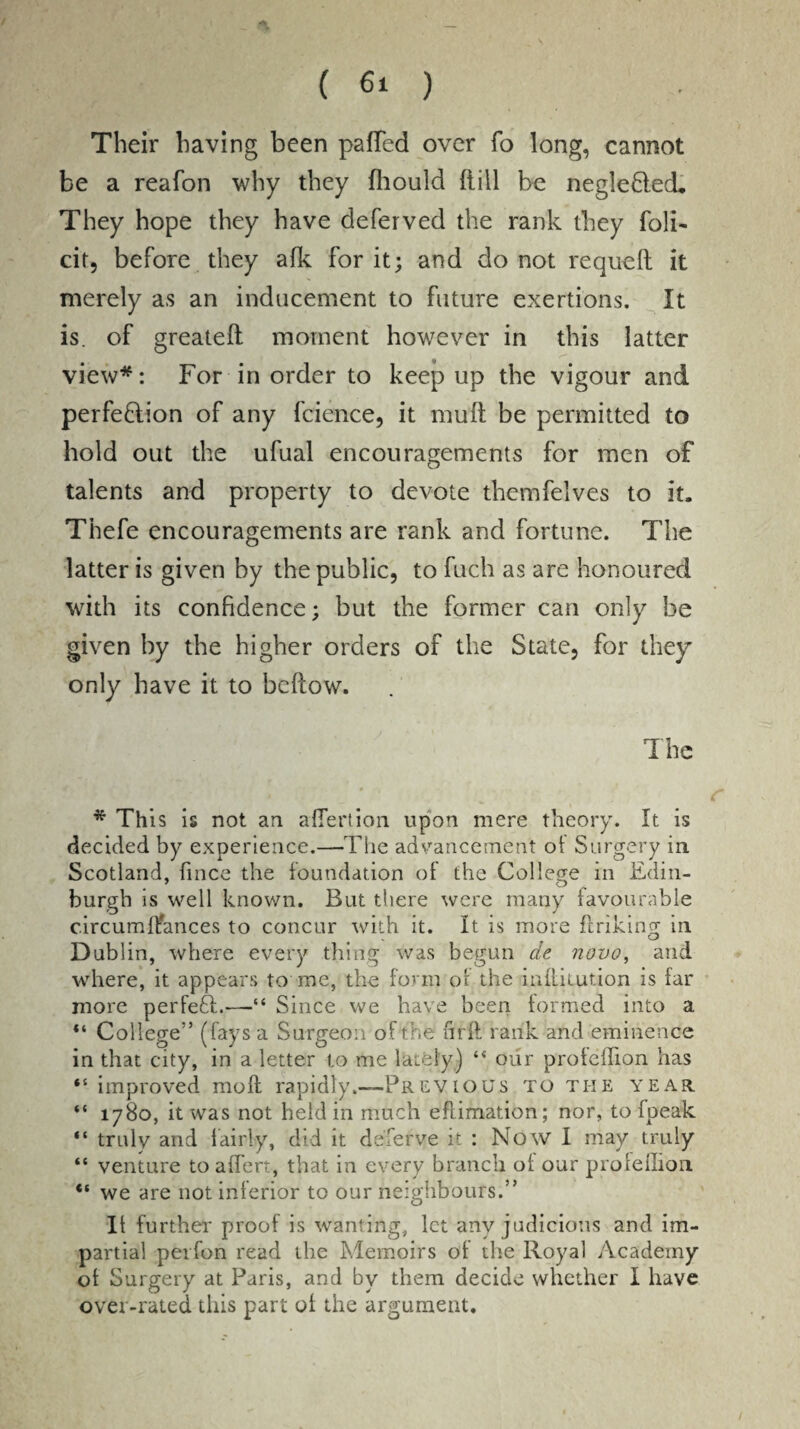 Their having been pafTed over fo long, cannot be a reafon why they fhould Hill be neglefled. They hope they have deferved the rank they foli¬ ar, before they afk for it; and do not requeft it merely as an inducement to future exertions. It is. of greateft moment however in this latter view*: For in order to keep up the vigour and perfection of any fcience, it mult be permitted to hold out the ufual encouragements for men of talents and property to devote themfelves to it, Thefe encouragements are rank and fortune. The latter is given by the public, to fuch as are honoured with its confidence; but the former can only be given by the higher orders of the State, for they only have it to bellow. The * This is not an aflertion upon mere theory. It is decided by experience.—The advancement ot Surgery in Scotland, fince the foundation of the College in Edin¬ burgh is well known. But there were many favourable circumflances to concur with it. It is more ftriking in Dublin, where every thing was begun at novo, and where, it appears tome, the form of the mltitution is far more perfeft.-—■“ Since we have been formed into a “ College” (fays a Surgeon of the firff rank and eminence in that city, in a letter to me lately) ** our proteffion has “ improved moll rapidly.—-Previous to the year “ 1780, it was not held in much eflimation; nor, to fpeak “ truly and fairly, did it de'fefve ir : Now I may truly “ venture to affert, that in every branch of our profeflion “ we are not inferior to our neighbours.” It further proof is wanting, let any judicious and im¬ partial peifon read the Memoirs of the Royal Academy of Surgery at Paris, and by them decide whether I have over-rated this part of the argument.