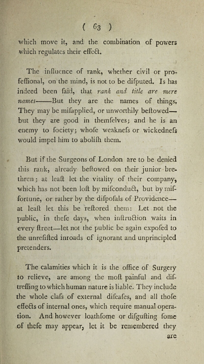 which move it, and the combination of powers which regulates their effe£l. The influence of rank, whether civil or pro- feffional, on the mind, is not to be difputed. Is has indeed been faid, that rank and title are mere names-But they are the names of things. They may be mifapplied, or unworthily bellowed— but they are good in themfelves; and he is an enemy to fociety; whole weaknefs or wickednefs would impel him to abolilh them. But if the Surgeons of London are to be denied this rank, already bellowed on their junior bre¬ thren ; at lead let the vitality of their company, which has not been loll by mifcondufl, but by mif- fortune, or rather by the difpofals of Providence— at leall let this be reltored them: Let not the public, in thefe days, when inllruflion waits in every llreet—let not the public be again expofed to the unrefifled inroads of ignorant and unprincipled pretenders. The calamities which it is the office of Surgery to relieve, are among the moll painful and dif- treffing to which human nature is liable. They include the whole clafs of external difeafes, and all thofe efle&s of internal ones, which require manual opera¬ tion. And however loathfome or difgulling fomc of thefe may appear3 let it be remembered they are