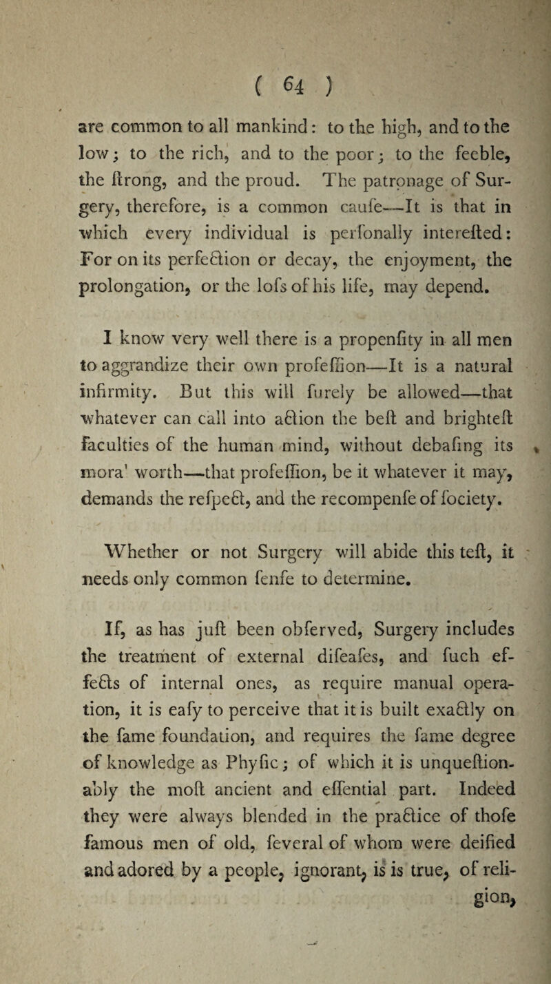 are common to all mankind: to the high, and to the low; to the rich, and to the poor; to the feeble, the ftrong, and the proud. The patronage of Sur¬ gery, therefore, is a common caufe—It is that in which every individual is perfonally interefted: For on its perfection or decay, the enjoyment, the prolongation, or the lofsofhis life, may depend. I know very well there is a propenfity in all men toaggrandize their own profeflion—It is a natural infirmity. But this will furely be allowed—that whatever can call into aClion the bed and brightefl Faculties of the human mind, without debafmg its mora1 worth—that profeflion, be it whatever it may, demands the refpeCt, and the recompenfe of fociety. Whether or not Surgery will abide this tell, it needs only common fenfe to determine. i if, as has juft been obferved, Surgery includes the treatment of external difeafes, and fuch ef- feCls of internal ones, as require manual opera¬ tion, it is eafy to perceive that it is built exaCily on the fame foundation, and requires the fame degree of knowledge as Phyfic; of which it is unqueftion- ably the moft ancient and effential part. Indeed they were always blended in the praBice of thofe famous men of old, feveral of whom were deified and adored by a people, ignorant, is is true, of reli¬ gion,