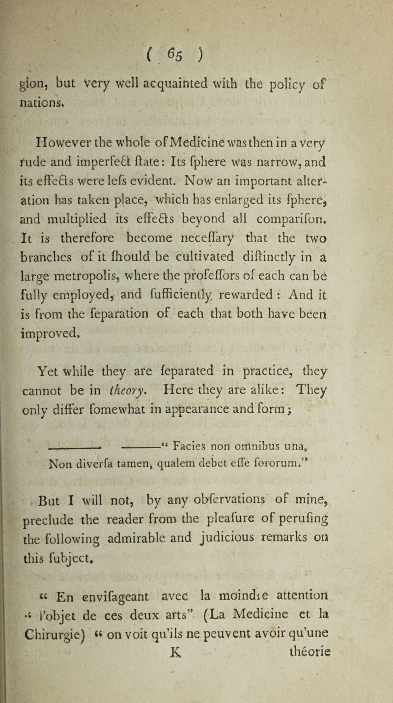 gion, but very well acquainted with the policy of nations. However the whole of Medicine was then in a very rude and imperfect ftate: Its fphere was narrow, and its effedts were lefs evident. Now an important alter¬ ation has taken place, which has enlarged its fphere* and multiplied its effedts beyond all comparifon. It is therefore become neceffary that the two branches of it fhould be cultivated diflinctly in a large metropolis, where the profeffors of each can be fully employed, and lufficiently rewarded : And it is from the feparation of each that both have been improved. Yet while they are feparated in practice, they cannot be in theory. Here they are alike: They only differ fomewhat in appearance and form; .-- —-“ Facies non omnibus una* Non diverfa tamen, qualem debet eife fororum,” But I will not, by any obfervations of mine, preclude the reader from the pleafure of perufing | the following admirable and judicious remarks on this fubject. « En envifageant avec la moindie attention l’objet de ces deux arts” (La Medicine et la Chirurgie) « on voit qu’ils ne peuvent avoir qu’une K theorie . ‘ ES& -