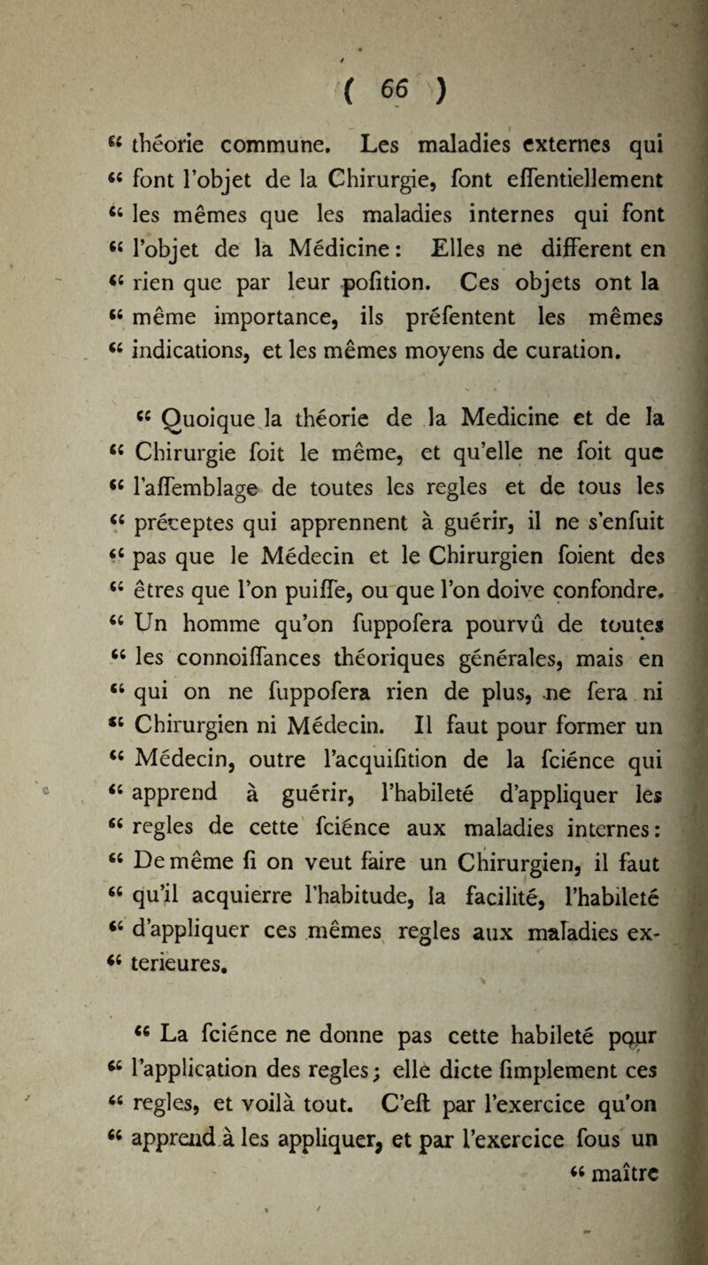 / ( 66 ) 44 theorie commune. Les maladies externes qui 44 font l’objet de la Chirurgie, font effentiellement 44 les memes que les maladies internes qui font 44 l’objet de la Medicine: Elies ne different en 44 rien que par leur pofition. Ces objets ont la 44 meme importance, ils prefentent les memes 44 indications, et les memes moyens de curation. 44 Quoique la theorie de la Medicine et de la 44 Chirurgie foit le meme, et qu’elle ne foit que 44 laffemblage de toutes les regies et de tous les 44 preceptes qui apprennent a guerir, il ne senfuit 44 pas que le Medecin et le Chirurgien foient des 44 etres que Ton puiffe, ou que Ton doive confondre. 44 Un homme qu’on fuppofera pourvu de toutes 44 les connoilfances theoriques generates, mais en 44 qui on ne fuppofera rien de plus, ne fera ni 44 Chirurgien ni Medecin. II faut pour former un 44 Medecin, outre l’acquifition de la fcience qui 44 apprend a guerir, l’habilete d’appliquer les 44 regies de cette fcience aux maladies internes: 44 De meme fi on veut faire un Chirurgien, il faut 44 qu’il acquierre l’habitude, la facilite, l’habilete 44 d’appliquer ces memes regies aux maladies ex- 44 terieures. 44 La fcience ne donne pas cette habilete pour 44 l’application des regies; elle dicte implement ces 44 regies, et voila tout. C’eft par l’exercice qu’on 44 apprend a les appliquer, et par i’exercice fous un 44 maitre /