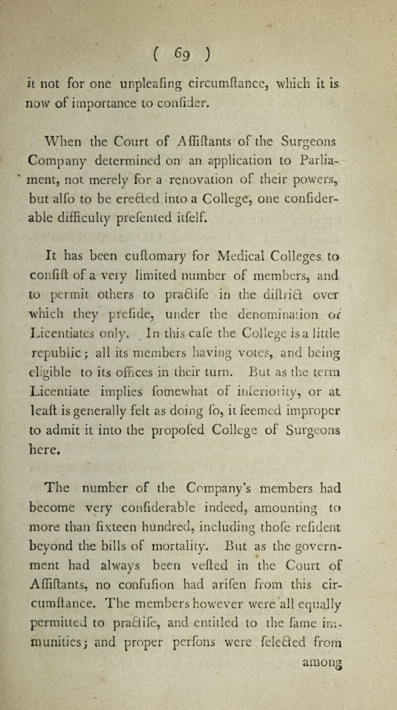it not for one unpleafing circutrffiance, which it is now of importance to confider. When the Court of Affiftants of the Surgeons Company determined on an application to Parlia¬ ment, not merely for a renovation of their powers, but alfo to be eredled into a College, one confider- able difficulty prefenled itfelf. It has been cultomary for Medical Colleges to confifl of a very limited number of members, and to permit others to praftife in the diftr!0: over which they prefide, under the denomination of Licentiates only. In this cale the College is a little republic; all its members having votes, and being eligible to its offices in their turn. But as the term Licentiate implies fomewhat of inferiority, or at lead is generally felt as doing fo, it feemed improper to admit it into the propofed College of Surgeons here. The number of the Company’s members had become very confiderable indeed, amounting to more than lixteen hundred, including tbofe refident beyond the bills of mortality. But as the govern¬ ment had always been veiled in the Court of Affiftants, no confufion had arifen from this cir- cumltance. The members however were all equally permitted to pradtife, and entitled to the fame ini- munities; and proper perfons were feledled from among