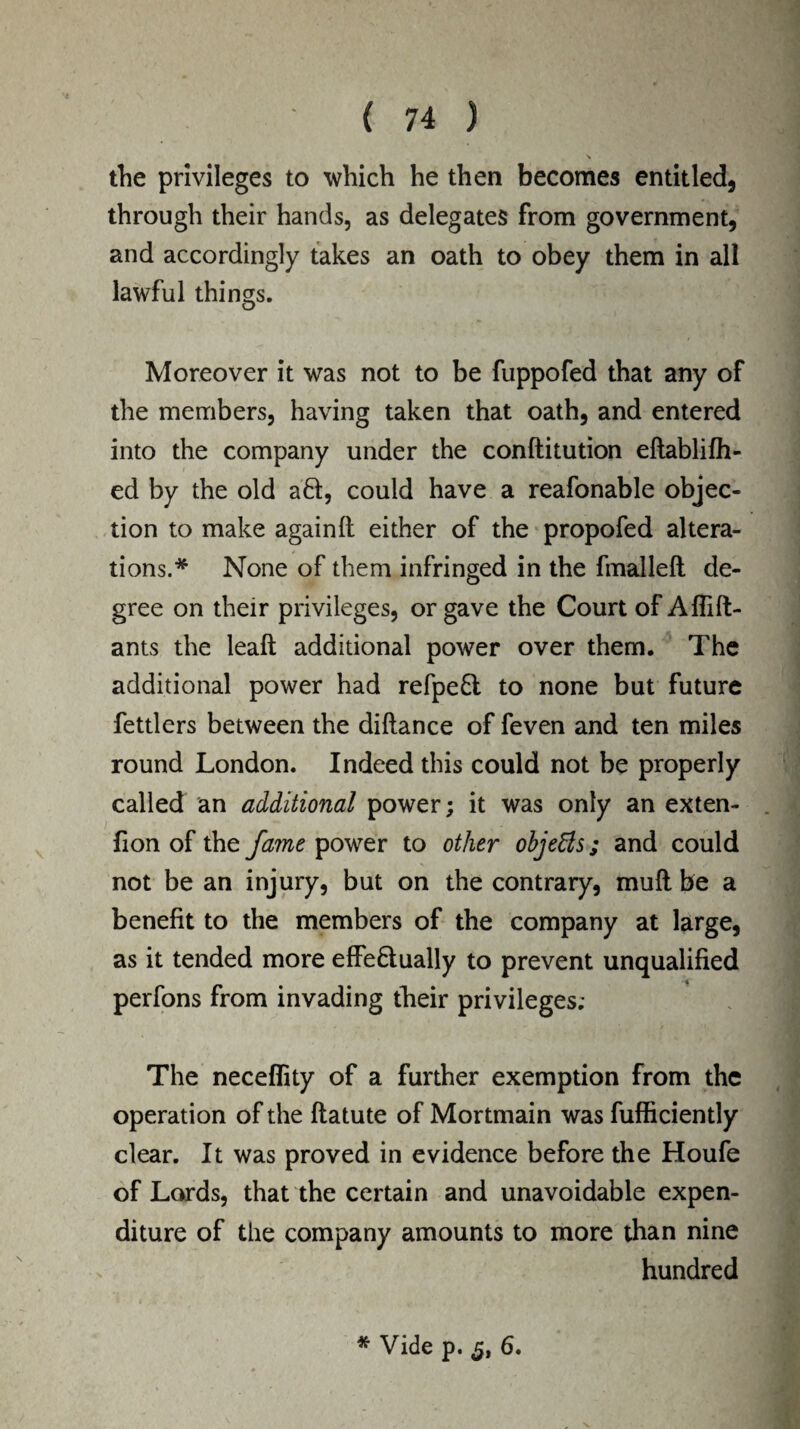 \ the privileges to which he then becomes entitled, through their hands, as delegates from government, and accordingly takes an oath to obey them in all lawful things. Moreover it was not to be fuppofed that any of the members, having taken that oath, and entered into the company under the conftitution eftablifh- ed by the old aft, could have a reafonable objec¬ tion to make againft either of the propofed altera¬ tions.* None of them infringed in the fmalleft de¬ gree on their privileges, or gave the Court of Aflift- ants the leaft additional power over them. The additional power had refpeft to none but future fettlers between the diftance of feven and ten miles round London. Indeed this could not be properly called an additional power; it was only an exten- fion of the fame power to other objects; and could not be an injury, but on the contrary, mull be a benefit to the members of the company at large, as it tended more effeftually to prevent unqualified perfons from invading their privileges; The neceflity of a further exemption from the operation of the ftatute of Mortmain was fufficiently clear. It was proved in evidence before the Houfe of Lords, that the certain and unavoidable expen¬ diture of the company amounts to more than nine hundred * Vide p. 6.